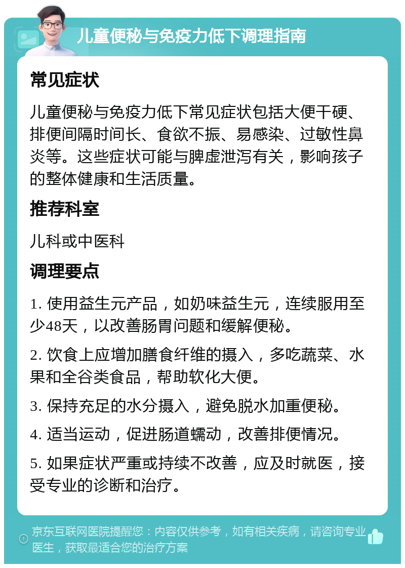 儿童便秘与免疫力低下调理指南 常见症状 儿童便秘与免疫力低下常见症状包括大便干硬、排便间隔时间长、食欲不振、易感染、过敏性鼻炎等。这些症状可能与脾虚泄泻有关，影响孩子的整体健康和生活质量。 推荐科室 儿科或中医科 调理要点 1. 使用益生元产品，如奶味益生元，连续服用至少48天，以改善肠胃问题和缓解便秘。 2. 饮食上应增加膳食纤维的摄入，多吃蔬菜、水果和全谷类食品，帮助软化大便。 3. 保持充足的水分摄入，避免脱水加重便秘。 4. 适当运动，促进肠道蠕动，改善排便情况。 5. 如果症状严重或持续不改善，应及时就医，接受专业的诊断和治疗。