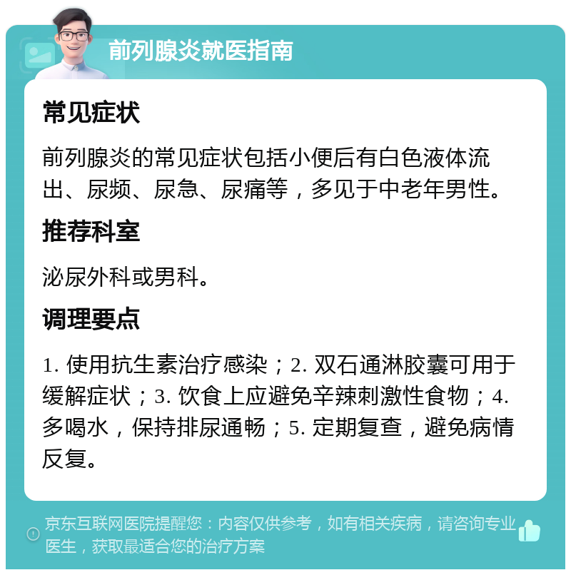 前列腺炎就医指南 常见症状 前列腺炎的常见症状包括小便后有白色液体流出、尿频、尿急、尿痛等，多见于中老年男性。 推荐科室 泌尿外科或男科。 调理要点 1. 使用抗生素治疗感染；2. 双石通淋胶囊可用于缓解症状；3. 饮食上应避免辛辣刺激性食物；4. 多喝水，保持排尿通畅；5. 定期复查，避免病情反复。