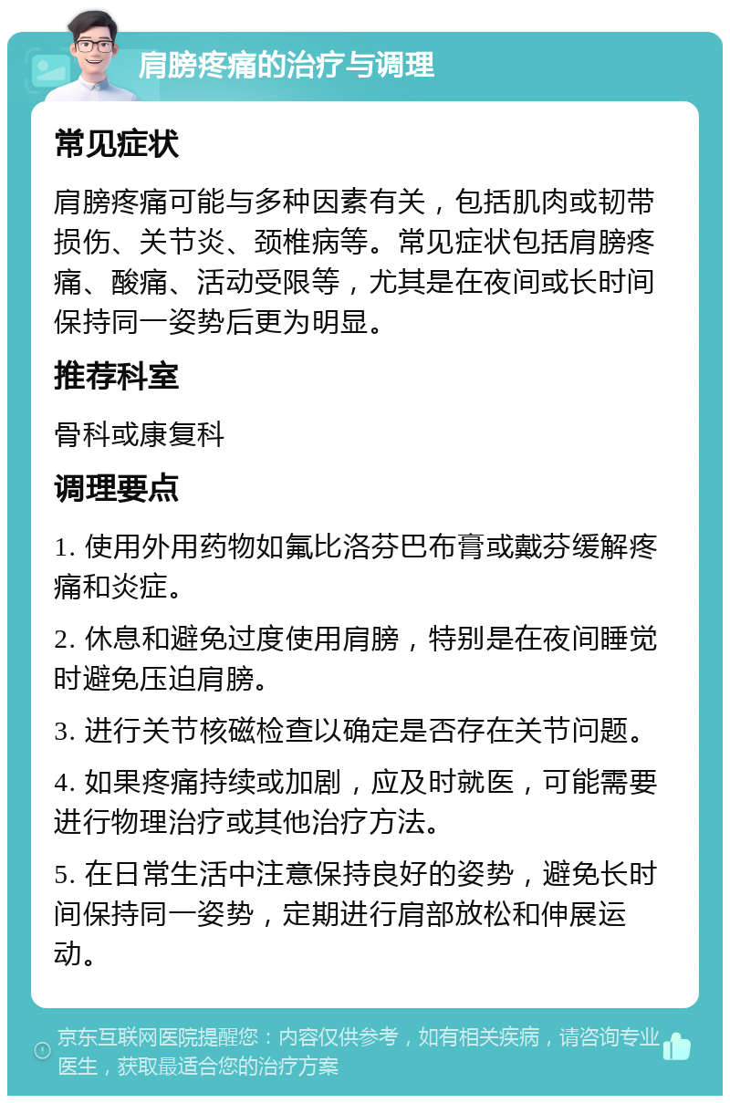 肩膀疼痛的治疗与调理 常见症状 肩膀疼痛可能与多种因素有关，包括肌肉或韧带损伤、关节炎、颈椎病等。常见症状包括肩膀疼痛、酸痛、活动受限等，尤其是在夜间或长时间保持同一姿势后更为明显。 推荐科室 骨科或康复科 调理要点 1. 使用外用药物如氟比洛芬巴布膏或戴芬缓解疼痛和炎症。 2. 休息和避免过度使用肩膀，特别是在夜间睡觉时避免压迫肩膀。 3. 进行关节核磁检查以确定是否存在关节问题。 4. 如果疼痛持续或加剧，应及时就医，可能需要进行物理治疗或其他治疗方法。 5. 在日常生活中注意保持良好的姿势，避免长时间保持同一姿势，定期进行肩部放松和伸展运动。