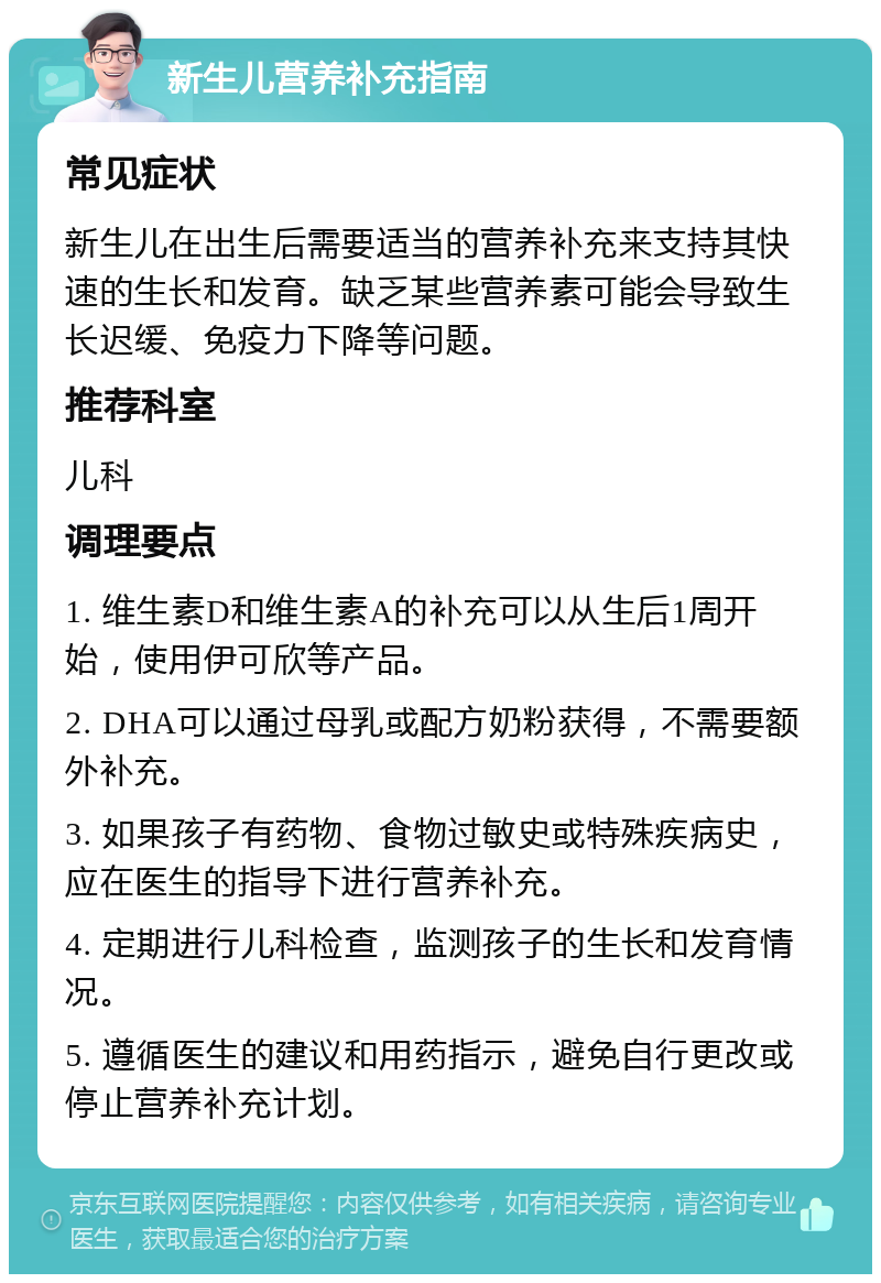 新生儿营养补充指南 常见症状 新生儿在出生后需要适当的营养补充来支持其快速的生长和发育。缺乏某些营养素可能会导致生长迟缓、免疫力下降等问题。 推荐科室 儿科 调理要点 1. 维生素D和维生素A的补充可以从生后1周开始，使用伊可欣等产品。 2. DHA可以通过母乳或配方奶粉获得，不需要额外补充。 3. 如果孩子有药物、食物过敏史或特殊疾病史，应在医生的指导下进行营养补充。 4. 定期进行儿科检查，监测孩子的生长和发育情况。 5. 遵循医生的建议和用药指示，避免自行更改或停止营养补充计划。