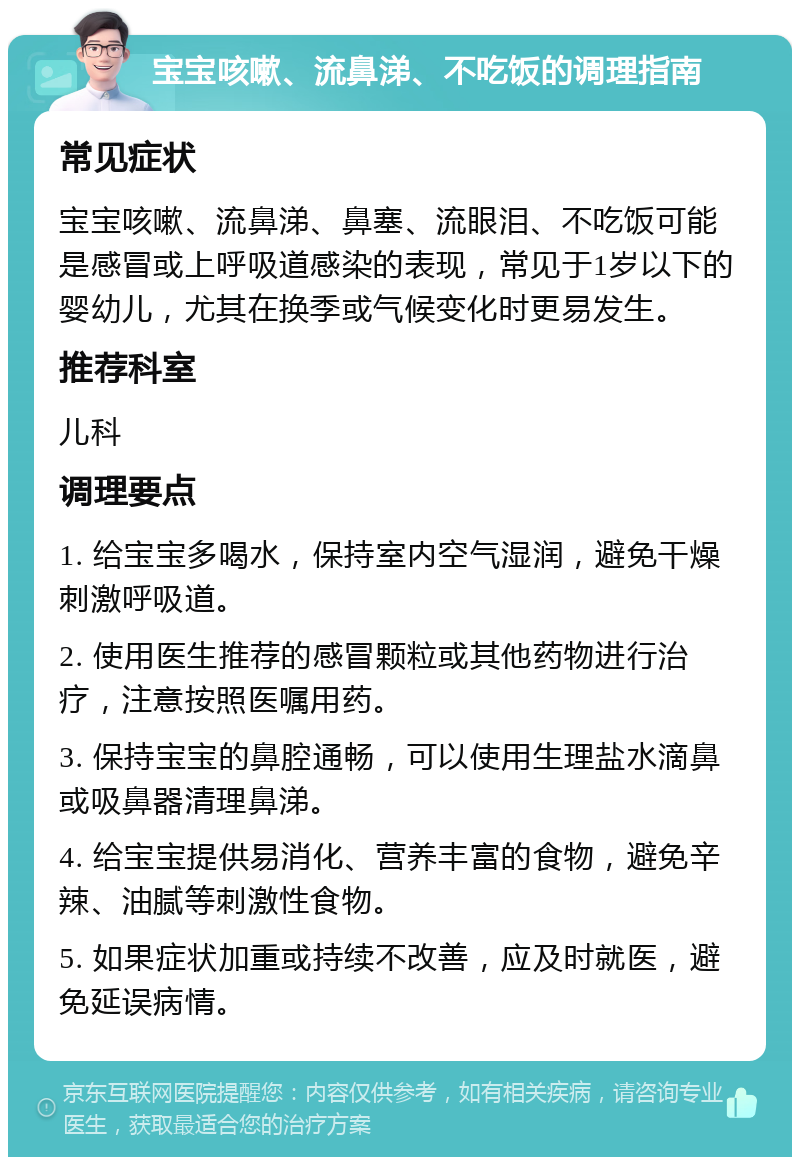 宝宝咳嗽、流鼻涕、不吃饭的调理指南 常见症状 宝宝咳嗽、流鼻涕、鼻塞、流眼泪、不吃饭可能是感冒或上呼吸道感染的表现，常见于1岁以下的婴幼儿，尤其在换季或气候变化时更易发生。 推荐科室 儿科 调理要点 1. 给宝宝多喝水，保持室内空气湿润，避免干燥刺激呼吸道。 2. 使用医生推荐的感冒颗粒或其他药物进行治疗，注意按照医嘱用药。 3. 保持宝宝的鼻腔通畅，可以使用生理盐水滴鼻或吸鼻器清理鼻涕。 4. 给宝宝提供易消化、营养丰富的食物，避免辛辣、油腻等刺激性食物。 5. 如果症状加重或持续不改善，应及时就医，避免延误病情。