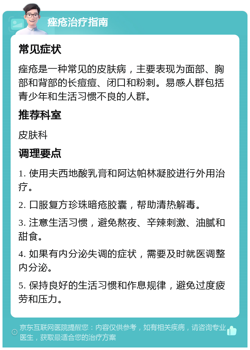 痤疮治疗指南 常见症状 痤疮是一种常见的皮肤病，主要表现为面部、胸部和背部的长痘痘、闭口和粉刺。易感人群包括青少年和生活习惯不良的人群。 推荐科室 皮肤科 调理要点 1. 使用夫西地酸乳膏和阿达帕林凝胶进行外用治疗。 2. 口服复方珍珠暗疮胶囊，帮助清热解毒。 3. 注意生活习惯，避免熬夜、辛辣刺激、油腻和甜食。 4. 如果有内分泌失调的症状，需要及时就医调整内分泌。 5. 保持良好的生活习惯和作息规律，避免过度疲劳和压力。