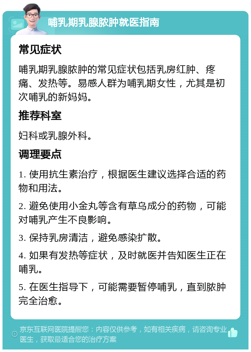 哺乳期乳腺脓肿就医指南 常见症状 哺乳期乳腺脓肿的常见症状包括乳房红肿、疼痛、发热等。易感人群为哺乳期女性，尤其是初次哺乳的新妈妈。 推荐科室 妇科或乳腺外科。 调理要点 1. 使用抗生素治疗，根据医生建议选择合适的药物和用法。 2. 避免使用小金丸等含有草乌成分的药物，可能对哺乳产生不良影响。 3. 保持乳房清洁，避免感染扩散。 4. 如果有发热等症状，及时就医并告知医生正在哺乳。 5. 在医生指导下，可能需要暂停哺乳，直到脓肿完全治愈。