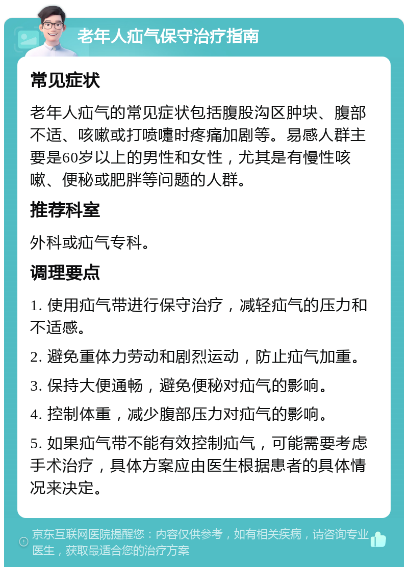 老年人疝气保守治疗指南 常见症状 老年人疝气的常见症状包括腹股沟区肿块、腹部不适、咳嗽或打喷嚏时疼痛加剧等。易感人群主要是60岁以上的男性和女性，尤其是有慢性咳嗽、便秘或肥胖等问题的人群。 推荐科室 外科或疝气专科。 调理要点 1. 使用疝气带进行保守治疗，减轻疝气的压力和不适感。 2. 避免重体力劳动和剧烈运动，防止疝气加重。 3. 保持大便通畅，避免便秘对疝气的影响。 4. 控制体重，减少腹部压力对疝气的影响。 5. 如果疝气带不能有效控制疝气，可能需要考虑手术治疗，具体方案应由医生根据患者的具体情况来决定。