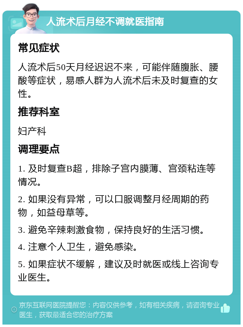 人流术后月经不调就医指南 常见症状 人流术后50天月经迟迟不来，可能伴随腹胀、腰酸等症状，易感人群为人流术后未及时复查的女性。 推荐科室 妇产科 调理要点 1. 及时复查B超，排除子宫内膜薄、宫颈粘连等情况。 2. 如果没有异常，可以口服调整月经周期的药物，如益母草等。 3. 避免辛辣刺激食物，保持良好的生活习惯。 4. 注意个人卫生，避免感染。 5. 如果症状不缓解，建议及时就医或线上咨询专业医生。