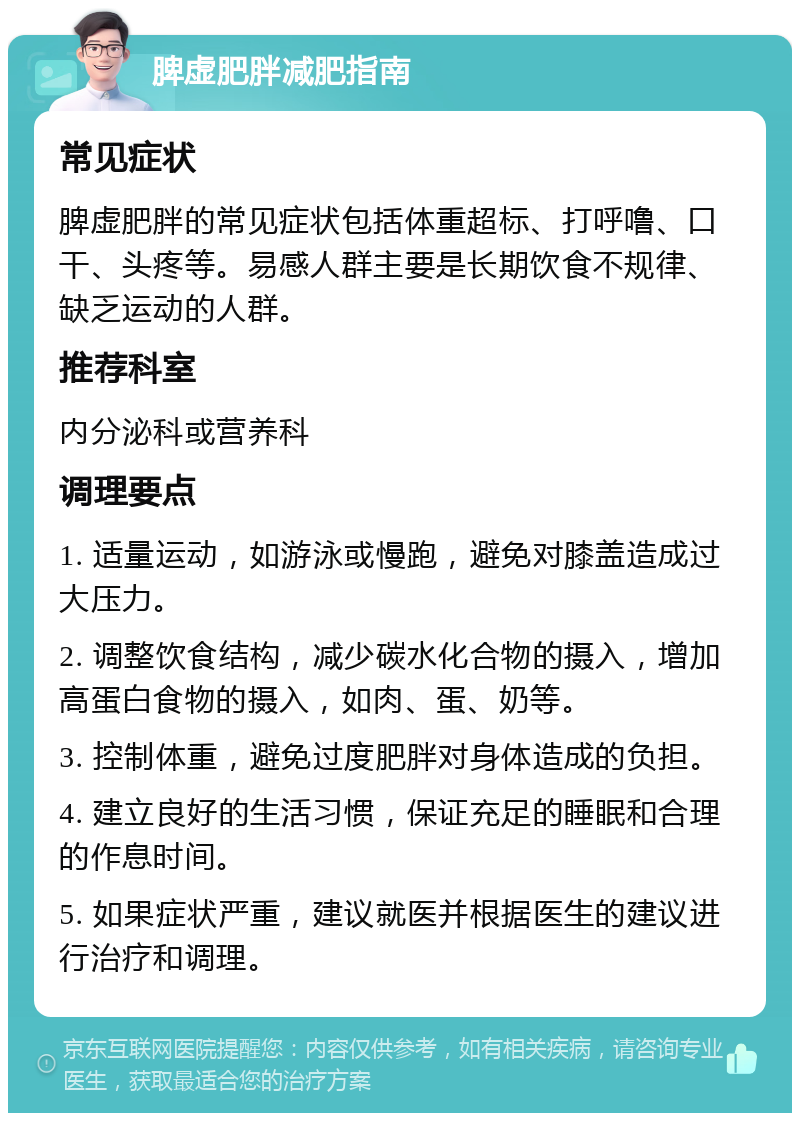 脾虚肥胖减肥指南 常见症状 脾虚肥胖的常见症状包括体重超标、打呼噜、口干、头疼等。易感人群主要是长期饮食不规律、缺乏运动的人群。 推荐科室 内分泌科或营养科 调理要点 1. 适量运动，如游泳或慢跑，避免对膝盖造成过大压力。 2. 调整饮食结构，减少碳水化合物的摄入，增加高蛋白食物的摄入，如肉、蛋、奶等。 3. 控制体重，避免过度肥胖对身体造成的负担。 4. 建立良好的生活习惯，保证充足的睡眠和合理的作息时间。 5. 如果症状严重，建议就医并根据医生的建议进行治疗和调理。