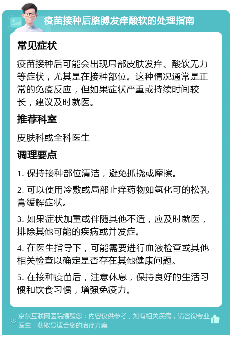 疫苗接种后胳膊发痒酸软的处理指南 常见症状 疫苗接种后可能会出现局部皮肤发痒、酸软无力等症状，尤其是在接种部位。这种情况通常是正常的免疫反应，但如果症状严重或持续时间较长，建议及时就医。 推荐科室 皮肤科或全科医生 调理要点 1. 保持接种部位清洁，避免抓挠或摩擦。 2. 可以使用冷敷或局部止痒药物如氢化可的松乳膏缓解症状。 3. 如果症状加重或伴随其他不适，应及时就医，排除其他可能的疾病或并发症。 4. 在医生指导下，可能需要进行血液检查或其他相关检查以确定是否存在其他健康问题。 5. 在接种疫苗后，注意休息，保持良好的生活习惯和饮食习惯，增强免疫力。