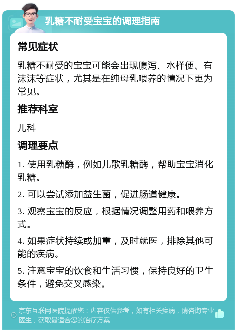 乳糖不耐受宝宝的调理指南 常见症状 乳糖不耐受的宝宝可能会出现腹泻、水样便、有沫沫等症状，尤其是在纯母乳喂养的情况下更为常见。 推荐科室 儿科 调理要点 1. 使用乳糖酶，例如儿歌乳糖酶，帮助宝宝消化乳糖。 2. 可以尝试添加益生菌，促进肠道健康。 3. 观察宝宝的反应，根据情况调整用药和喂养方式。 4. 如果症状持续或加重，及时就医，排除其他可能的疾病。 5. 注意宝宝的饮食和生活习惯，保持良好的卫生条件，避免交叉感染。