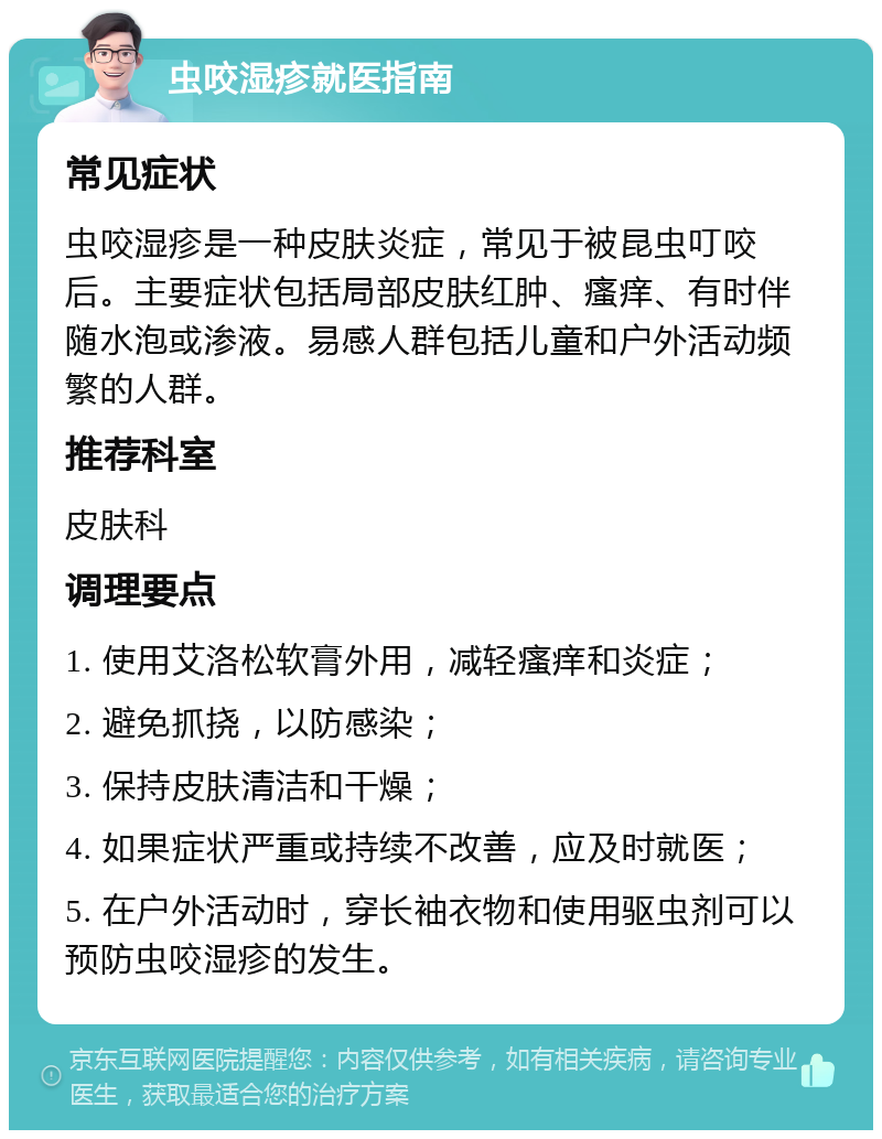 虫咬湿疹就医指南 常见症状 虫咬湿疹是一种皮肤炎症，常见于被昆虫叮咬后。主要症状包括局部皮肤红肿、瘙痒、有时伴随水泡或渗液。易感人群包括儿童和户外活动频繁的人群。 推荐科室 皮肤科 调理要点 1. 使用艾洛松软膏外用，减轻瘙痒和炎症； 2. 避免抓挠，以防感染； 3. 保持皮肤清洁和干燥； 4. 如果症状严重或持续不改善，应及时就医； 5. 在户外活动时，穿长袖衣物和使用驱虫剂可以预防虫咬湿疹的发生。