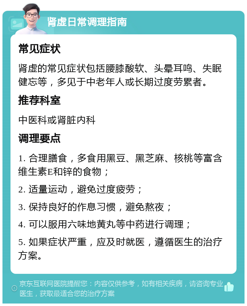 肾虚日常调理指南 常见症状 肾虚的常见症状包括腰膝酸软、头晕耳鸣、失眠健忘等，多见于中老年人或长期过度劳累者。 推荐科室 中医科或肾脏内科 调理要点 1. 合理膳食，多食用黑豆、黑芝麻、核桃等富含维生素E和锌的食物； 2. 适量运动，避免过度疲劳； 3. 保持良好的作息习惯，避免熬夜； 4. 可以服用六味地黄丸等中药进行调理； 5. 如果症状严重，应及时就医，遵循医生的治疗方案。