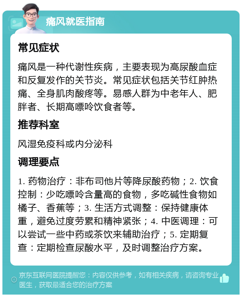 痛风就医指南 常见症状 痛风是一种代谢性疾病，主要表现为高尿酸血症和反复发作的关节炎。常见症状包括关节红肿热痛、全身肌肉酸疼等。易感人群为中老年人、肥胖者、长期高嘌呤饮食者等。 推荐科室 风湿免疫科或内分泌科 调理要点 1. 药物治疗：非布司他片等降尿酸药物；2. 饮食控制：少吃嘌呤含量高的食物，多吃碱性食物如橘子、香蕉等；3. 生活方式调整：保持健康体重，避免过度劳累和精神紧张；4. 中医调理：可以尝试一些中药或茶饮来辅助治疗；5. 定期复查：定期检查尿酸水平，及时调整治疗方案。