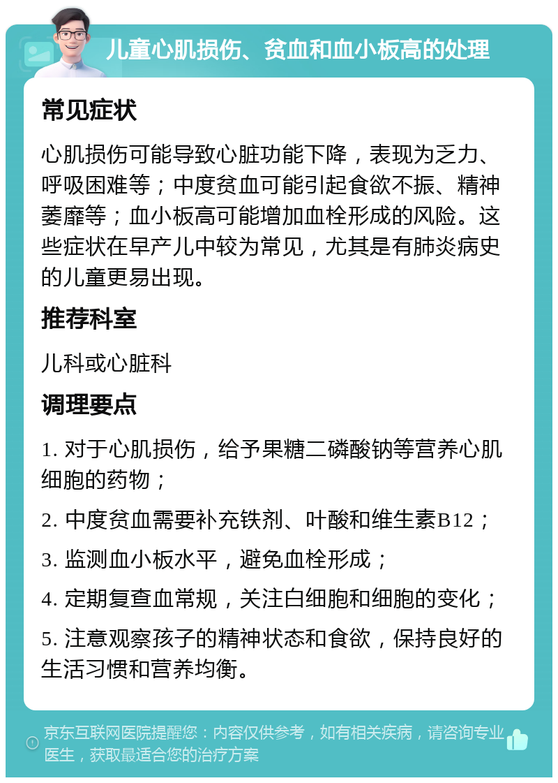 儿童心肌损伤、贫血和血小板高的处理 常见症状 心肌损伤可能导致心脏功能下降，表现为乏力、呼吸困难等；中度贫血可能引起食欲不振、精神萎靡等；血小板高可能增加血栓形成的风险。这些症状在早产儿中较为常见，尤其是有肺炎病史的儿童更易出现。 推荐科室 儿科或心脏科 调理要点 1. 对于心肌损伤，给予果糖二磷酸钠等营养心肌细胞的药物； 2. 中度贫血需要补充铁剂、叶酸和维生素B12； 3. 监测血小板水平，避免血栓形成； 4. 定期复查血常规，关注白细胞和细胞的变化； 5. 注意观察孩子的精神状态和食欲，保持良好的生活习惯和营养均衡。