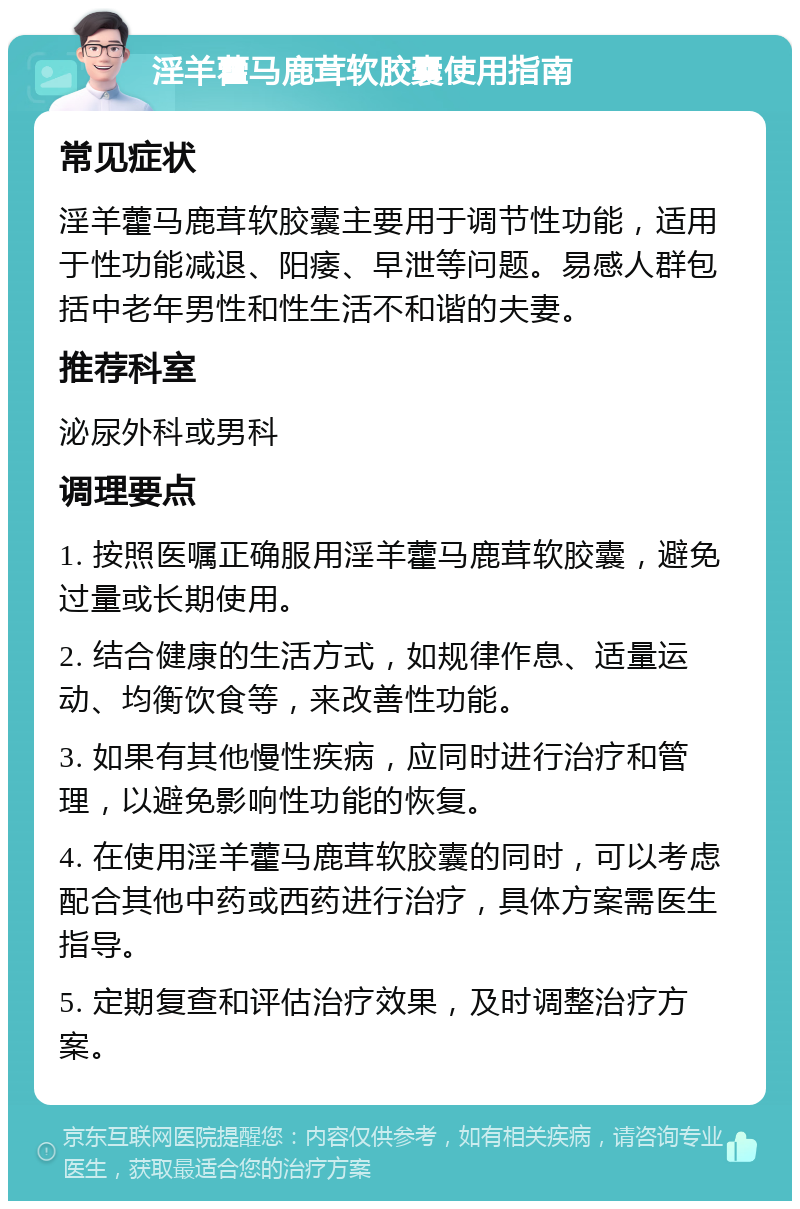 淫羊藿马鹿茸软胶囊使用指南 常见症状 淫羊藿马鹿茸软胶囊主要用于调节性功能，适用于性功能减退、阳痿、早泄等问题。易感人群包括中老年男性和性生活不和谐的夫妻。 推荐科室 泌尿外科或男科 调理要点 1. 按照医嘱正确服用淫羊藿马鹿茸软胶囊，避免过量或长期使用。 2. 结合健康的生活方式，如规律作息、适量运动、均衡饮食等，来改善性功能。 3. 如果有其他慢性疾病，应同时进行治疗和管理，以避免影响性功能的恢复。 4. 在使用淫羊藿马鹿茸软胶囊的同时，可以考虑配合其他中药或西药进行治疗，具体方案需医生指导。 5. 定期复查和评估治疗效果，及时调整治疗方案。