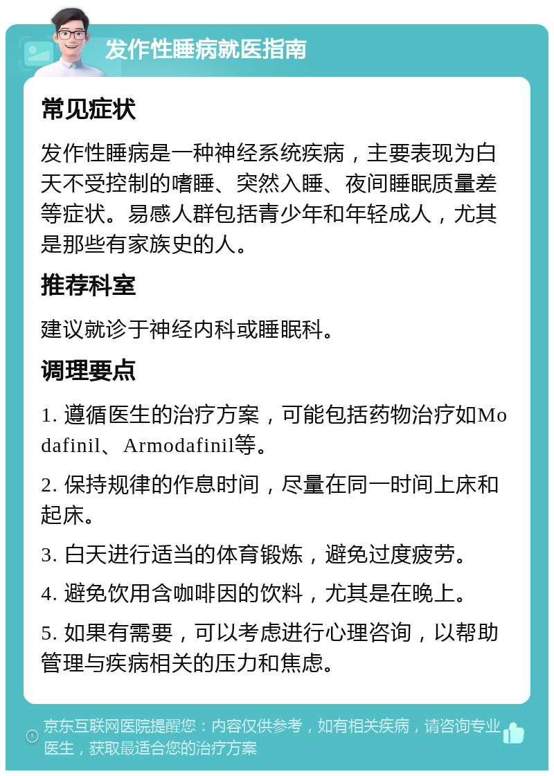 发作性睡病就医指南 常见症状 发作性睡病是一种神经系统疾病，主要表现为白天不受控制的嗜睡、突然入睡、夜间睡眠质量差等症状。易感人群包括青少年和年轻成人，尤其是那些有家族史的人。 推荐科室 建议就诊于神经内科或睡眠科。 调理要点 1. 遵循医生的治疗方案，可能包括药物治疗如Modafinil、Armodafinil等。 2. 保持规律的作息时间，尽量在同一时间上床和起床。 3. 白天进行适当的体育锻炼，避免过度疲劳。 4. 避免饮用含咖啡因的饮料，尤其是在晚上。 5. 如果有需要，可以考虑进行心理咨询，以帮助管理与疾病相关的压力和焦虑。