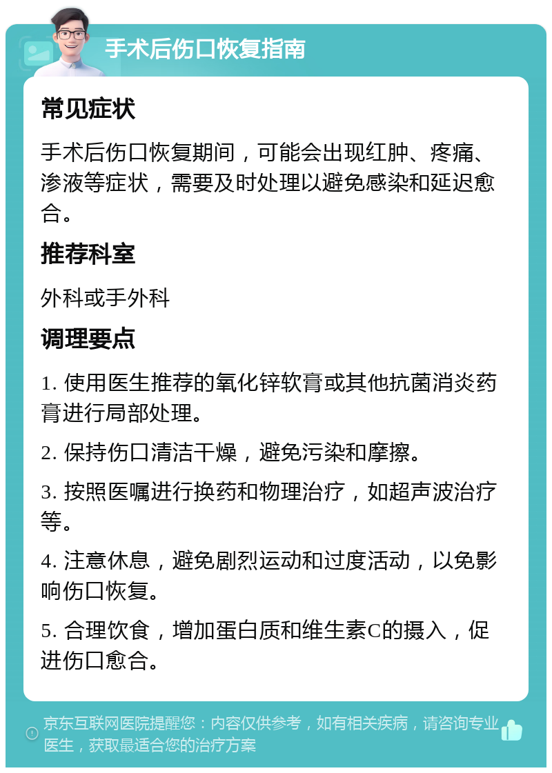 手术后伤口恢复指南 常见症状 手术后伤口恢复期间，可能会出现红肿、疼痛、渗液等症状，需要及时处理以避免感染和延迟愈合。 推荐科室 外科或手外科 调理要点 1. 使用医生推荐的氧化锌软膏或其他抗菌消炎药膏进行局部处理。 2. 保持伤口清洁干燥，避免污染和摩擦。 3. 按照医嘱进行换药和物理治疗，如超声波治疗等。 4. 注意休息，避免剧烈运动和过度活动，以免影响伤口恢复。 5. 合理饮食，增加蛋白质和维生素C的摄入，促进伤口愈合。