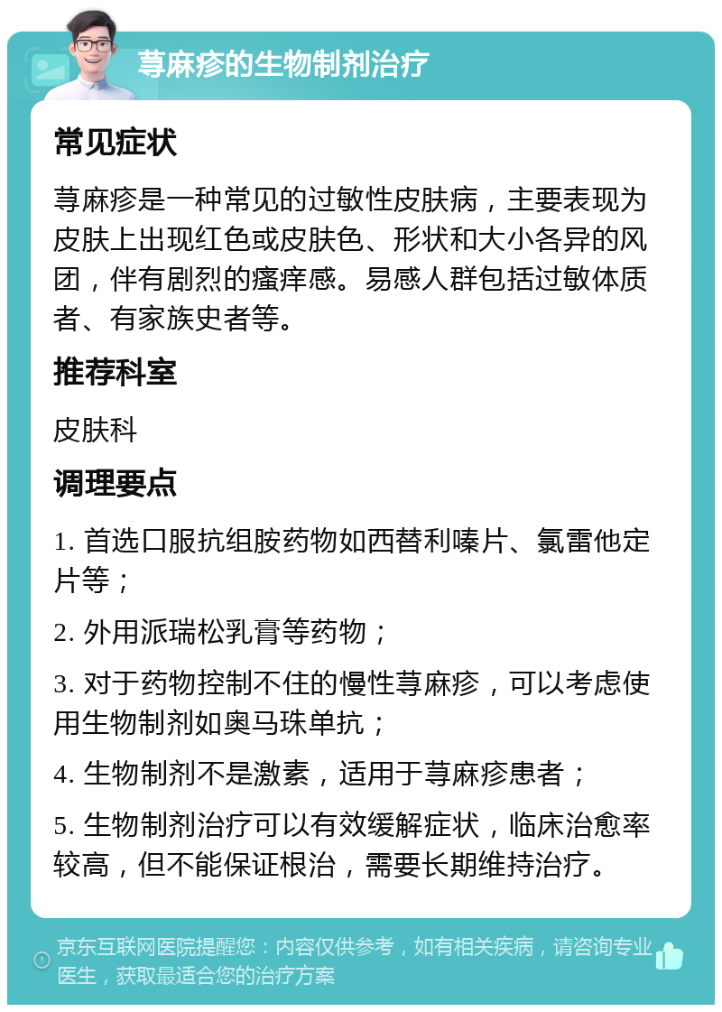 荨麻疹的生物制剂治疗 常见症状 荨麻疹是一种常见的过敏性皮肤病，主要表现为皮肤上出现红色或皮肤色、形状和大小各异的风团，伴有剧烈的瘙痒感。易感人群包括过敏体质者、有家族史者等。 推荐科室 皮肤科 调理要点 1. 首选口服抗组胺药物如西替利嗪片、氯雷他定片等； 2. 外用派瑞松乳膏等药物； 3. 对于药物控制不住的慢性荨麻疹，可以考虑使用生物制剂如奥马珠单抗； 4. 生物制剂不是激素，适用于荨麻疹患者； 5. 生物制剂治疗可以有效缓解症状，临床治愈率较高，但不能保证根治，需要长期维持治疗。