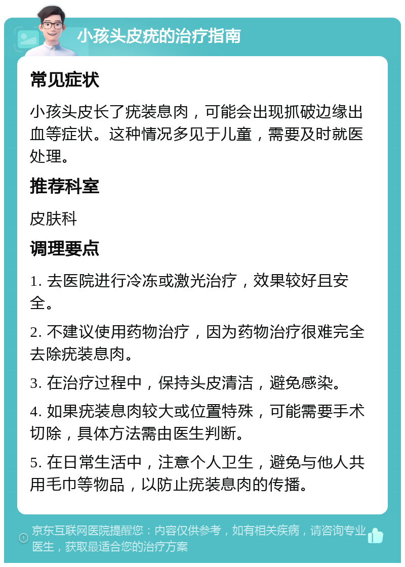 小孩头皮疣的治疗指南 常见症状 小孩头皮长了疣装息肉，可能会出现抓破边缘出血等症状。这种情况多见于儿童，需要及时就医处理。 推荐科室 皮肤科 调理要点 1. 去医院进行冷冻或激光治疗，效果较好且安全。 2. 不建议使用药物治疗，因为药物治疗很难完全去除疣装息肉。 3. 在治疗过程中，保持头皮清洁，避免感染。 4. 如果疣装息肉较大或位置特殊，可能需要手术切除，具体方法需由医生判断。 5. 在日常生活中，注意个人卫生，避免与他人共用毛巾等物品，以防止疣装息肉的传播。