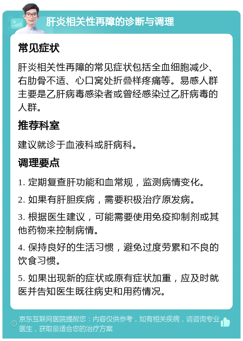 肝炎相关性再障的诊断与调理 常见症状 肝炎相关性再障的常见症状包括全血细胞减少、右肋骨不适、心口窝处折叠样疼痛等。易感人群主要是乙肝病毒感染者或曾经感染过乙肝病毒的人群。 推荐科室 建议就诊于血液科或肝病科。 调理要点 1. 定期复查肝功能和血常规，监测病情变化。 2. 如果有肝胆疾病，需要积极治疗原发病。 3. 根据医生建议，可能需要使用免疫抑制剂或其他药物来控制病情。 4. 保持良好的生活习惯，避免过度劳累和不良的饮食习惯。 5. 如果出现新的症状或原有症状加重，应及时就医并告知医生既往病史和用药情况。