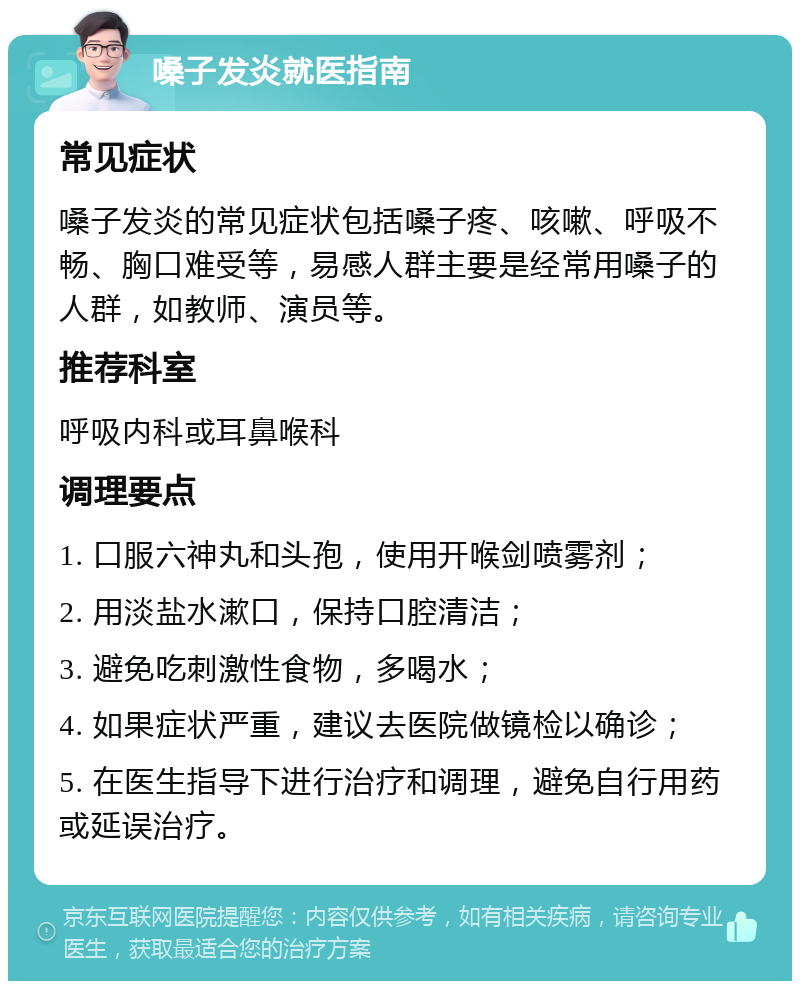 嗓子发炎就医指南 常见症状 嗓子发炎的常见症状包括嗓子疼、咳嗽、呼吸不畅、胸口难受等，易感人群主要是经常用嗓子的人群，如教师、演员等。 推荐科室 呼吸内科或耳鼻喉科 调理要点 1. 口服六神丸和头孢，使用开喉剑喷雾剂； 2. 用淡盐水漱口，保持口腔清洁； 3. 避免吃刺激性食物，多喝水； 4. 如果症状严重，建议去医院做镜检以确诊； 5. 在医生指导下进行治疗和调理，避免自行用药或延误治疗。