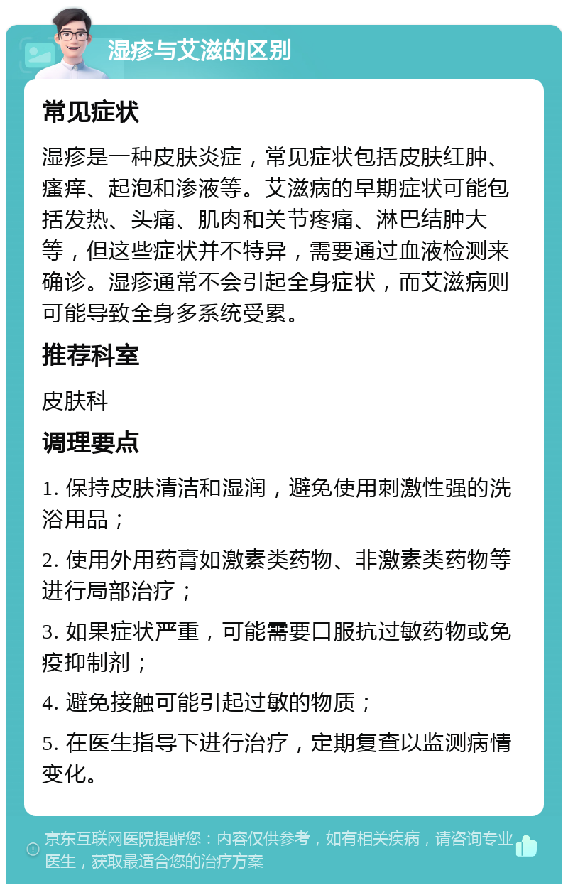 湿疹与艾滋的区别 常见症状 湿疹是一种皮肤炎症，常见症状包括皮肤红肿、瘙痒、起泡和渗液等。艾滋病的早期症状可能包括发热、头痛、肌肉和关节疼痛、淋巴结肿大等，但这些症状并不特异，需要通过血液检测来确诊。湿疹通常不会引起全身症状，而艾滋病则可能导致全身多系统受累。 推荐科室 皮肤科 调理要点 1. 保持皮肤清洁和湿润，避免使用刺激性强的洗浴用品； 2. 使用外用药膏如激素类药物、非激素类药物等进行局部治疗； 3. 如果症状严重，可能需要口服抗过敏药物或免疫抑制剂； 4. 避免接触可能引起过敏的物质； 5. 在医生指导下进行治疗，定期复查以监测病情变化。