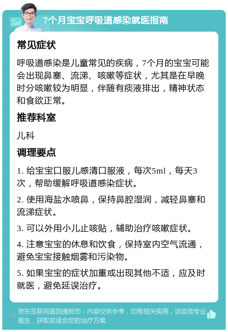 7个月宝宝呼吸道感染就医指南 常见症状 呼吸道感染是儿童常见的疾病，7个月的宝宝可能会出现鼻塞、流涕、咳嗽等症状，尤其是在早晚时分咳嗽较为明显，伴随有痰液排出，精神状态和食欲正常。 推荐科室 儿科 调理要点 1. 给宝宝口服儿感清口服液，每次5ml，每天3次，帮助缓解呼吸道感染症状。 2. 使用海盐水喷鼻，保持鼻腔湿润，减轻鼻塞和流涕症状。 3. 可以外用小儿止咳贴，辅助治疗咳嗽症状。 4. 注意宝宝的休息和饮食，保持室内空气流通，避免宝宝接触烟雾和污染物。 5. 如果宝宝的症状加重或出现其他不适，应及时就医，避免延误治疗。