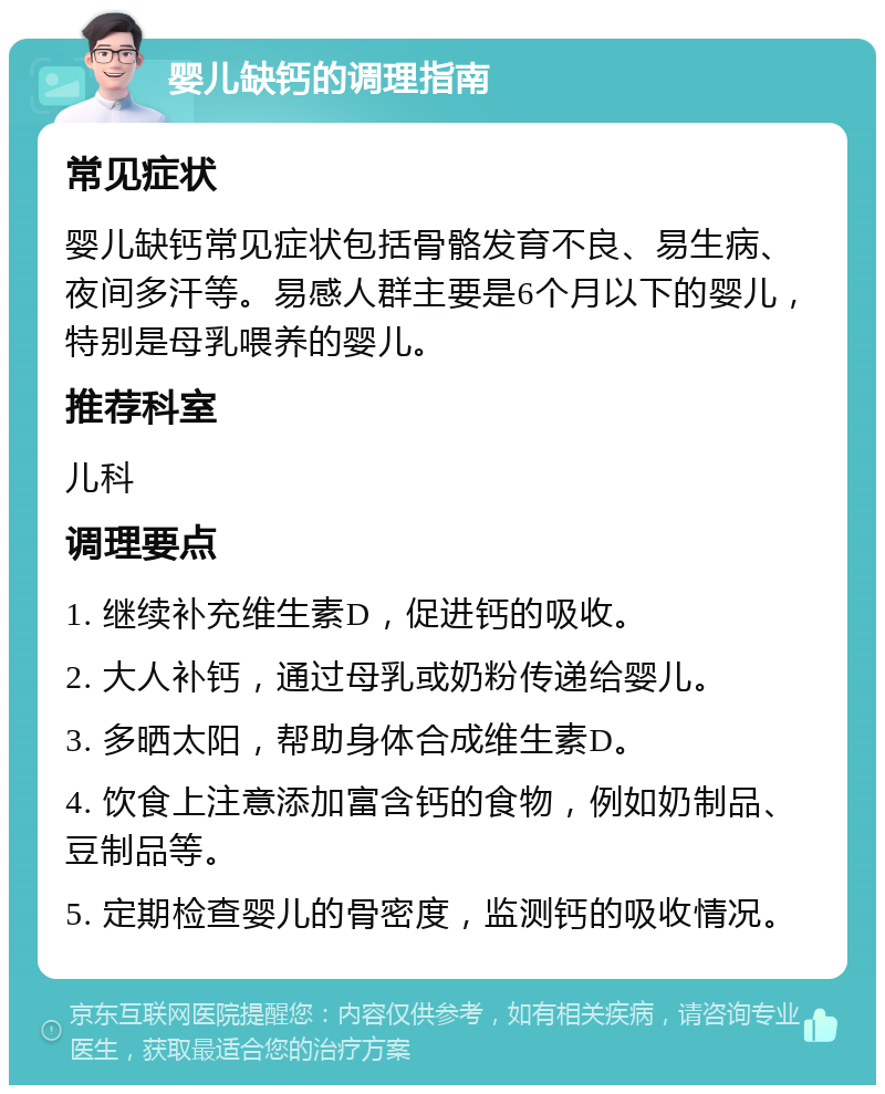 婴儿缺钙的调理指南 常见症状 婴儿缺钙常见症状包括骨骼发育不良、易生病、夜间多汗等。易感人群主要是6个月以下的婴儿，特别是母乳喂养的婴儿。 推荐科室 儿科 调理要点 1. 继续补充维生素D，促进钙的吸收。 2. 大人补钙，通过母乳或奶粉传递给婴儿。 3. 多晒太阳，帮助身体合成维生素D。 4. 饮食上注意添加富含钙的食物，例如奶制品、豆制品等。 5. 定期检查婴儿的骨密度，监测钙的吸收情况。