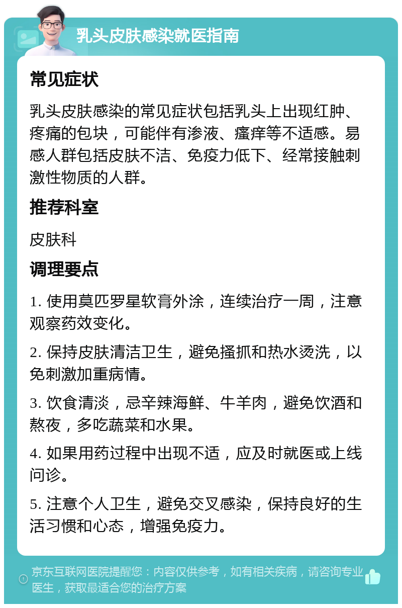 乳头皮肤感染就医指南 常见症状 乳头皮肤感染的常见症状包括乳头上出现红肿、疼痛的包块，可能伴有渗液、瘙痒等不适感。易感人群包括皮肤不洁、免疫力低下、经常接触刺激性物质的人群。 推荐科室 皮肤科 调理要点 1. 使用莫匹罗星软膏外涂，连续治疗一周，注意观察药效变化。 2. 保持皮肤清洁卫生，避免搔抓和热水烫洗，以免刺激加重病情。 3. 饮食清淡，忌辛辣海鲜、牛羊肉，避免饮酒和熬夜，多吃蔬菜和水果。 4. 如果用药过程中出现不适，应及时就医或上线问诊。 5. 注意个人卫生，避免交叉感染，保持良好的生活习惯和心态，增强免疫力。