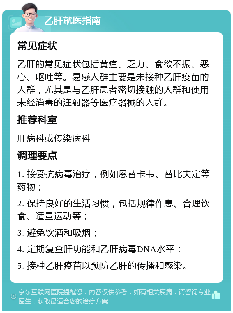 乙肝就医指南 常见症状 乙肝的常见症状包括黄疸、乏力、食欲不振、恶心、呕吐等。易感人群主要是未接种乙肝疫苗的人群，尤其是与乙肝患者密切接触的人群和使用未经消毒的注射器等医疗器械的人群。 推荐科室 肝病科或传染病科 调理要点 1. 接受抗病毒治疗，例如恩替卡韦、替比夫定等药物； 2. 保持良好的生活习惯，包括规律作息、合理饮食、适量运动等； 3. 避免饮酒和吸烟； 4. 定期复查肝功能和乙肝病毒DNA水平； 5. 接种乙肝疫苗以预防乙肝的传播和感染。