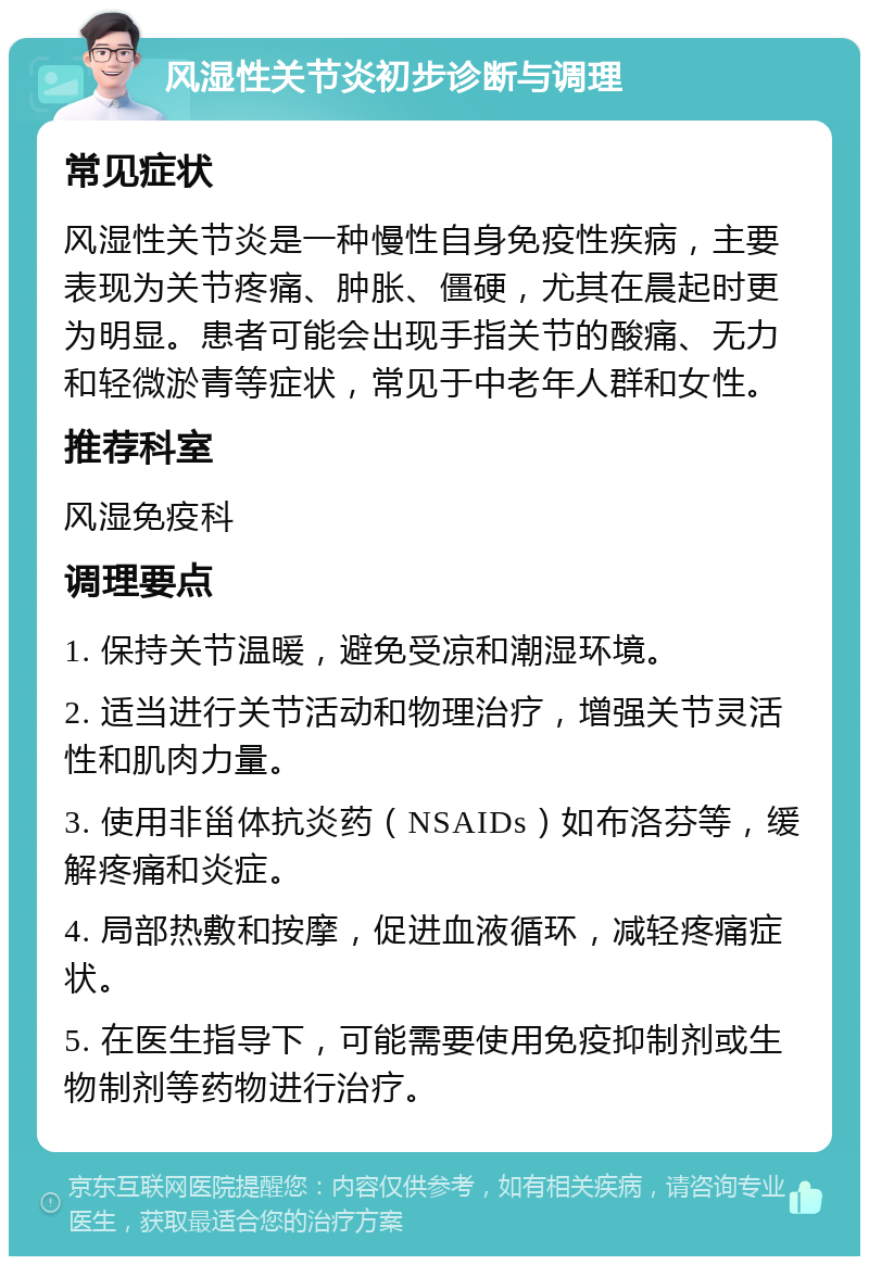 风湿性关节炎初步诊断与调理 常见症状 风湿性关节炎是一种慢性自身免疫性疾病，主要表现为关节疼痛、肿胀、僵硬，尤其在晨起时更为明显。患者可能会出现手指关节的酸痛、无力和轻微淤青等症状，常见于中老年人群和女性。 推荐科室 风湿免疫科 调理要点 1. 保持关节温暖，避免受凉和潮湿环境。 2. 适当进行关节活动和物理治疗，增强关节灵活性和肌肉力量。 3. 使用非甾体抗炎药（NSAIDs）如布洛芬等，缓解疼痛和炎症。 4. 局部热敷和按摩，促进血液循环，减轻疼痛症状。 5. 在医生指导下，可能需要使用免疫抑制剂或生物制剂等药物进行治疗。