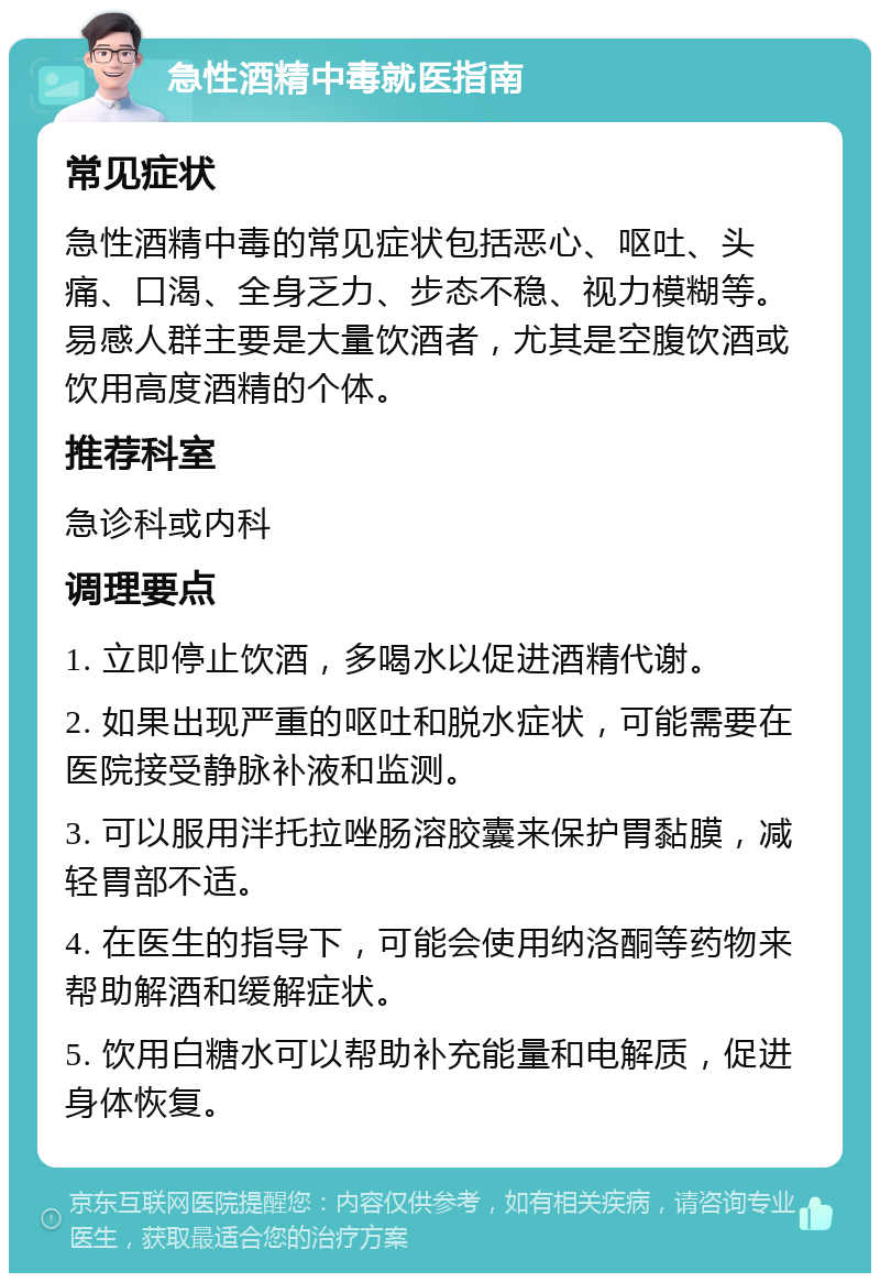 急性酒精中毒就医指南 常见症状 急性酒精中毒的常见症状包括恶心、呕吐、头痛、口渴、全身乏力、步态不稳、视力模糊等。易感人群主要是大量饮酒者，尤其是空腹饮酒或饮用高度酒精的个体。 推荐科室 急诊科或内科 调理要点 1. 立即停止饮酒，多喝水以促进酒精代谢。 2. 如果出现严重的呕吐和脱水症状，可能需要在医院接受静脉补液和监测。 3. 可以服用泮托拉唑肠溶胶囊来保护胃黏膜，减轻胃部不适。 4. 在医生的指导下，可能会使用纳洛酮等药物来帮助解酒和缓解症状。 5. 饮用白糖水可以帮助补充能量和电解质，促进身体恢复。