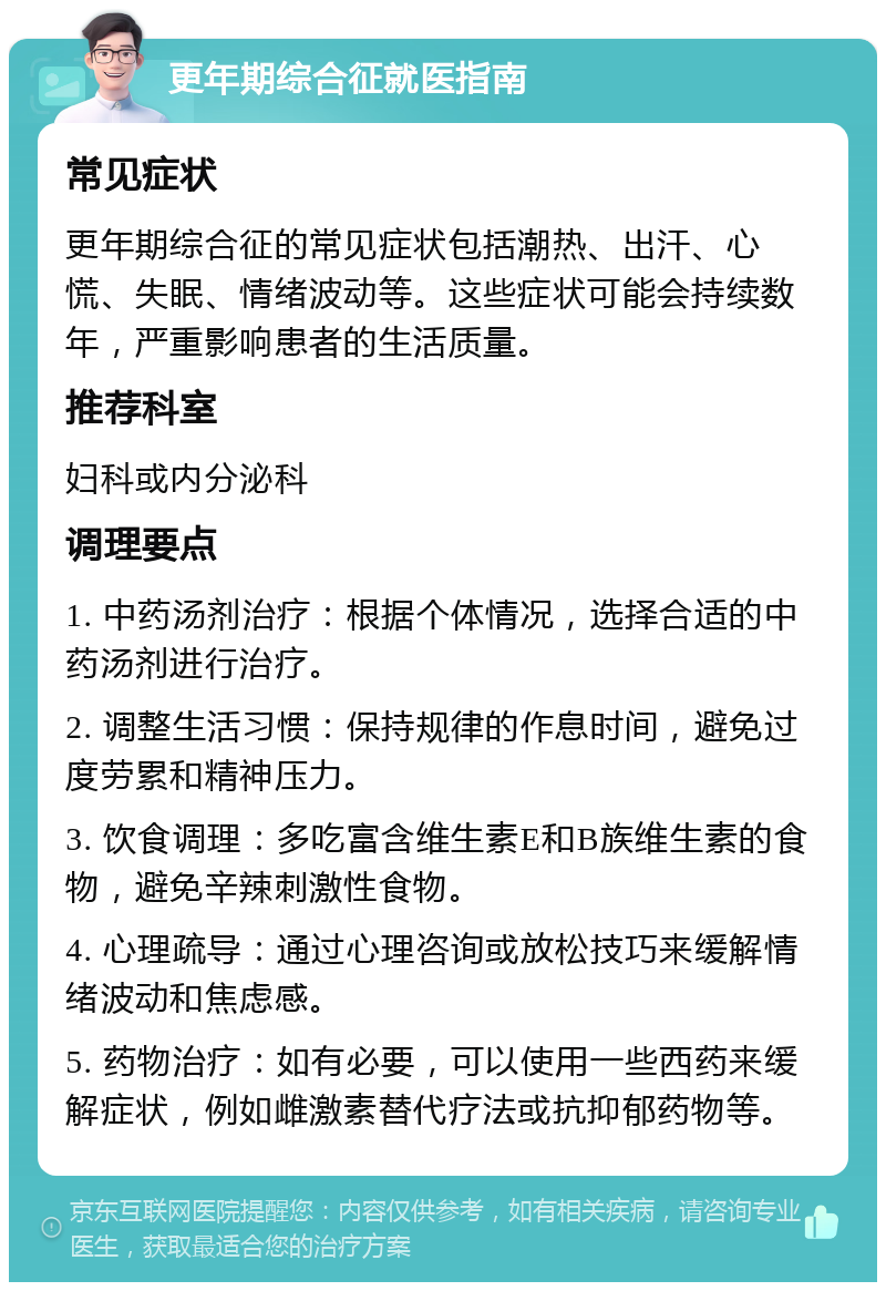 更年期综合征就医指南 常见症状 更年期综合征的常见症状包括潮热、出汗、心慌、失眠、情绪波动等。这些症状可能会持续数年，严重影响患者的生活质量。 推荐科室 妇科或内分泌科 调理要点 1. 中药汤剂治疗：根据个体情况，选择合适的中药汤剂进行治疗。 2. 调整生活习惯：保持规律的作息时间，避免过度劳累和精神压力。 3. 饮食调理：多吃富含维生素E和B族维生素的食物，避免辛辣刺激性食物。 4. 心理疏导：通过心理咨询或放松技巧来缓解情绪波动和焦虑感。 5. 药物治疗：如有必要，可以使用一些西药来缓解症状，例如雌激素替代疗法或抗抑郁药物等。