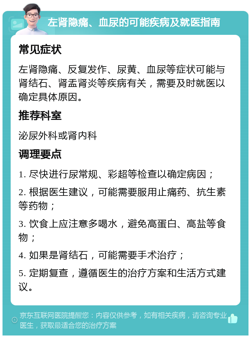 左肾隐痛、血尿的可能疾病及就医指南 常见症状 左肾隐痛、反复发作、尿黄、血尿等症状可能与肾结石、肾盂肾炎等疾病有关，需要及时就医以确定具体原因。 推荐科室 泌尿外科或肾内科 调理要点 1. 尽快进行尿常规、彩超等检查以确定病因； 2. 根据医生建议，可能需要服用止痛药、抗生素等药物； 3. 饮食上应注意多喝水，避免高蛋白、高盐等食物； 4. 如果是肾结石，可能需要手术治疗； 5. 定期复查，遵循医生的治疗方案和生活方式建议。