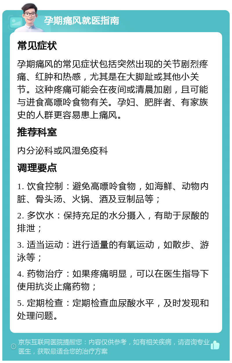 孕期痛风就医指南 常见症状 孕期痛风的常见症状包括突然出现的关节剧烈疼痛、红肿和热感，尤其是在大脚趾或其他小关节。这种疼痛可能会在夜间或清晨加剧，且可能与进食高嘌呤食物有关。孕妇、肥胖者、有家族史的人群更容易患上痛风。 推荐科室 内分泌科或风湿免疫科 调理要点 1. 饮食控制：避免高嘌呤食物，如海鲜、动物内脏、骨头汤、火锅、酒及豆制品等； 2. 多饮水：保持充足的水分摄入，有助于尿酸的排泄； 3. 适当运动：进行适量的有氧运动，如散步、游泳等； 4. 药物治疗：如果疼痛明显，可以在医生指导下使用抗炎止痛药物； 5. 定期检查：定期检查血尿酸水平，及时发现和处理问题。