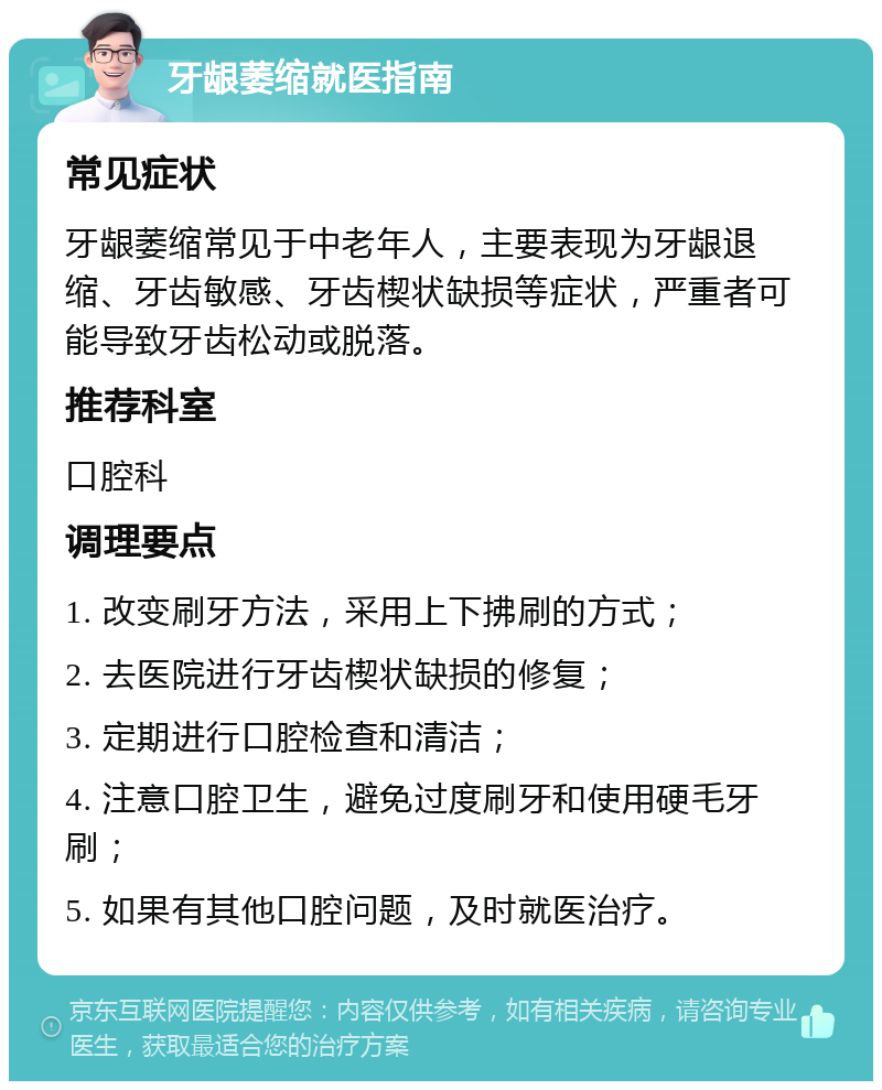 牙龈萎缩就医指南 常见症状 牙龈萎缩常见于中老年人，主要表现为牙龈退缩、牙齿敏感、牙齿楔状缺损等症状，严重者可能导致牙齿松动或脱落。 推荐科室 口腔科 调理要点 1. 改变刷牙方法，采用上下拂刷的方式； 2. 去医院进行牙齿楔状缺损的修复； 3. 定期进行口腔检查和清洁； 4. 注意口腔卫生，避免过度刷牙和使用硬毛牙刷； 5. 如果有其他口腔问题，及时就医治疗。