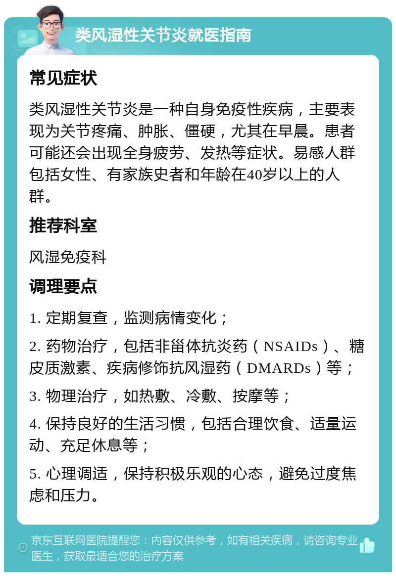 类风湿性关节炎就医指南 常见症状 类风湿性关节炎是一种自身免疫性疾病，主要表现为关节疼痛、肿胀、僵硬，尤其在早晨。患者可能还会出现全身疲劳、发热等症状。易感人群包括女性、有家族史者和年龄在40岁以上的人群。 推荐科室 风湿免疫科 调理要点 1. 定期复查，监测病情变化； 2. 药物治疗，包括非甾体抗炎药（NSAIDs）、糖皮质激素、疾病修饰抗风湿药（DMARDs）等； 3. 物理治疗，如热敷、冷敷、按摩等； 4. 保持良好的生活习惯，包括合理饮食、适量运动、充足休息等； 5. 心理调适，保持积极乐观的心态，避免过度焦虑和压力。