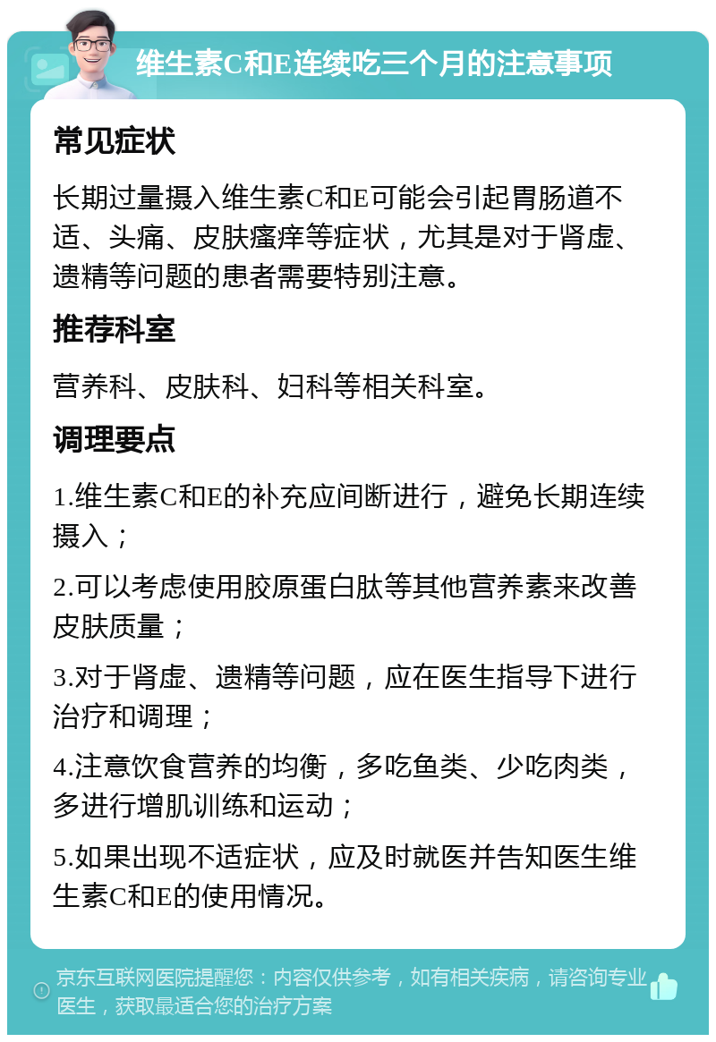 维生素C和E连续吃三个月的注意事项 常见症状 长期过量摄入维生素C和E可能会引起胃肠道不适、头痛、皮肤瘙痒等症状，尤其是对于肾虚、遗精等问题的患者需要特别注意。 推荐科室 营养科、皮肤科、妇科等相关科室。 调理要点 1.维生素C和E的补充应间断进行，避免长期连续摄入； 2.可以考虑使用胶原蛋白肽等其他营养素来改善皮肤质量； 3.对于肾虚、遗精等问题，应在医生指导下进行治疗和调理； 4.注意饮食营养的均衡，多吃鱼类、少吃肉类，多进行增肌训练和运动； 5.如果出现不适症状，应及时就医并告知医生维生素C和E的使用情况。