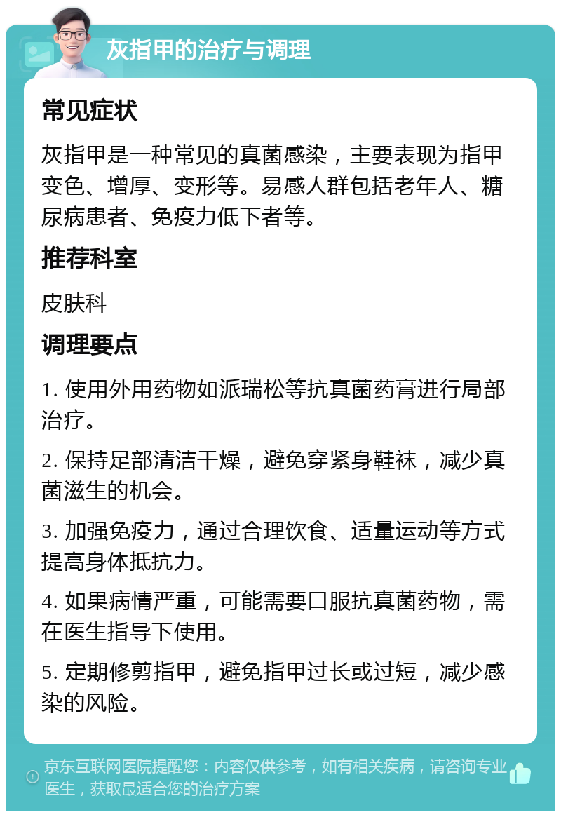 灰指甲的治疗与调理 常见症状 灰指甲是一种常见的真菌感染，主要表现为指甲变色、增厚、变形等。易感人群包括老年人、糖尿病患者、免疫力低下者等。 推荐科室 皮肤科 调理要点 1. 使用外用药物如派瑞松等抗真菌药膏进行局部治疗。 2. 保持足部清洁干燥，避免穿紧身鞋袜，减少真菌滋生的机会。 3. 加强免疫力，通过合理饮食、适量运动等方式提高身体抵抗力。 4. 如果病情严重，可能需要口服抗真菌药物，需在医生指导下使用。 5. 定期修剪指甲，避免指甲过长或过短，减少感染的风险。