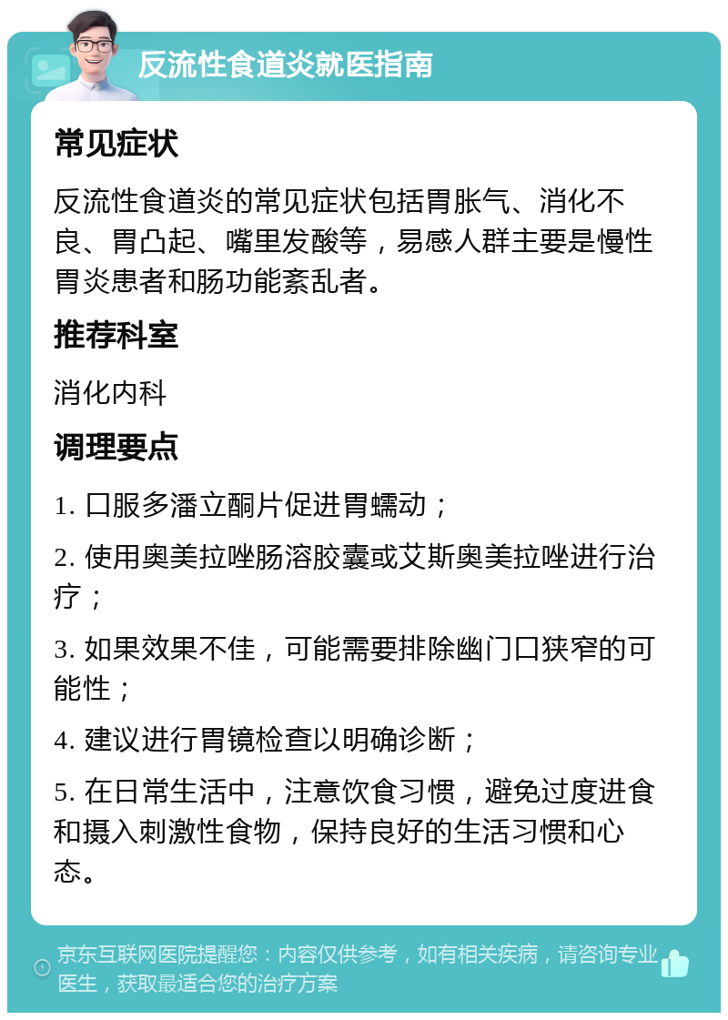 反流性食道炎就医指南 常见症状 反流性食道炎的常见症状包括胃胀气、消化不良、胃凸起、嘴里发酸等，易感人群主要是慢性胃炎患者和肠功能紊乱者。 推荐科室 消化内科 调理要点 1. 口服多潘立酮片促进胃蠕动； 2. 使用奥美拉唑肠溶胶囊或艾斯奥美拉唑进行治疗； 3. 如果效果不佳，可能需要排除幽门口狭窄的可能性； 4. 建议进行胃镜检查以明确诊断； 5. 在日常生活中，注意饮食习惯，避免过度进食和摄入刺激性食物，保持良好的生活习惯和心态。