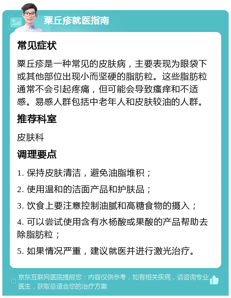 粟丘疹就医指南 常见症状 粟丘疹是一种常见的皮肤病，主要表现为眼袋下或其他部位出现小而坚硬的脂肪粒。这些脂肪粒通常不会引起疼痛，但可能会导致瘙痒和不适感。易感人群包括中老年人和皮肤较油的人群。 推荐科室 皮肤科 调理要点 1. 保持皮肤清洁，避免油脂堆积； 2. 使用温和的洁面产品和护肤品； 3. 饮食上要注意控制油腻和高糖食物的摄入； 4. 可以尝试使用含有水杨酸或果酸的产品帮助去除脂肪粒； 5. 如果情况严重，建议就医并进行激光治疗。