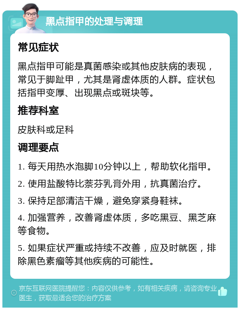 黑点指甲的处理与调理 常见症状 黑点指甲可能是真菌感染或其他皮肤病的表现，常见于脚趾甲，尤其是肾虚体质的人群。症状包括指甲变厚、出现黑点或斑块等。 推荐科室 皮肤科或足科 调理要点 1. 每天用热水泡脚10分钟以上，帮助软化指甲。 2. 使用盐酸特比萘芬乳膏外用，抗真菌治疗。 3. 保持足部清洁干燥，避免穿紧身鞋袜。 4. 加强营养，改善肾虚体质，多吃黑豆、黑芝麻等食物。 5. 如果症状严重或持续不改善，应及时就医，排除黑色素瘤等其他疾病的可能性。