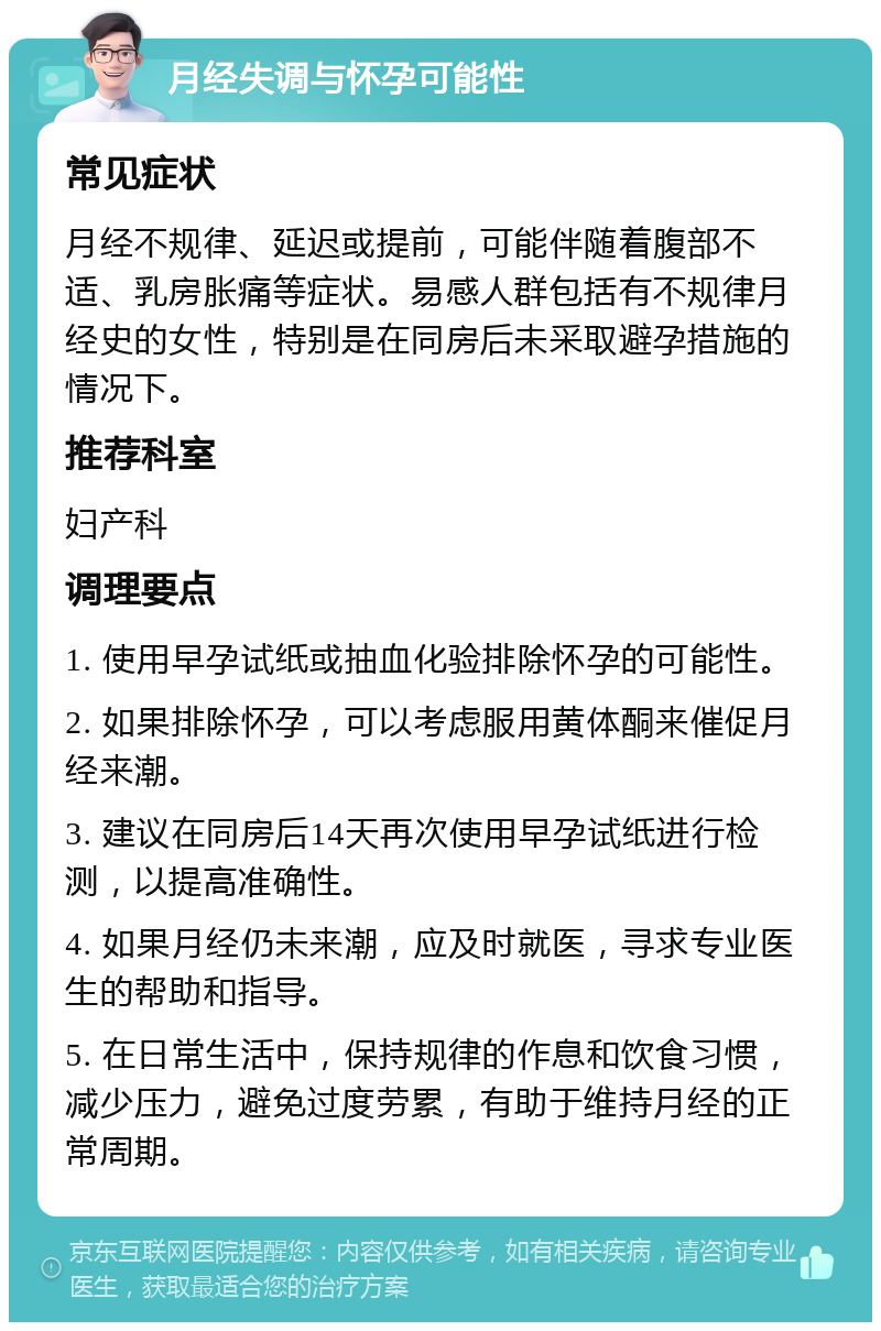 月经失调与怀孕可能性 常见症状 月经不规律、延迟或提前，可能伴随着腹部不适、乳房胀痛等症状。易感人群包括有不规律月经史的女性，特别是在同房后未采取避孕措施的情况下。 推荐科室 妇产科 调理要点 1. 使用早孕试纸或抽血化验排除怀孕的可能性。 2. 如果排除怀孕，可以考虑服用黄体酮来催促月经来潮。 3. 建议在同房后14天再次使用早孕试纸进行检测，以提高准确性。 4. 如果月经仍未来潮，应及时就医，寻求专业医生的帮助和指导。 5. 在日常生活中，保持规律的作息和饮食习惯，减少压力，避免过度劳累，有助于维持月经的正常周期。