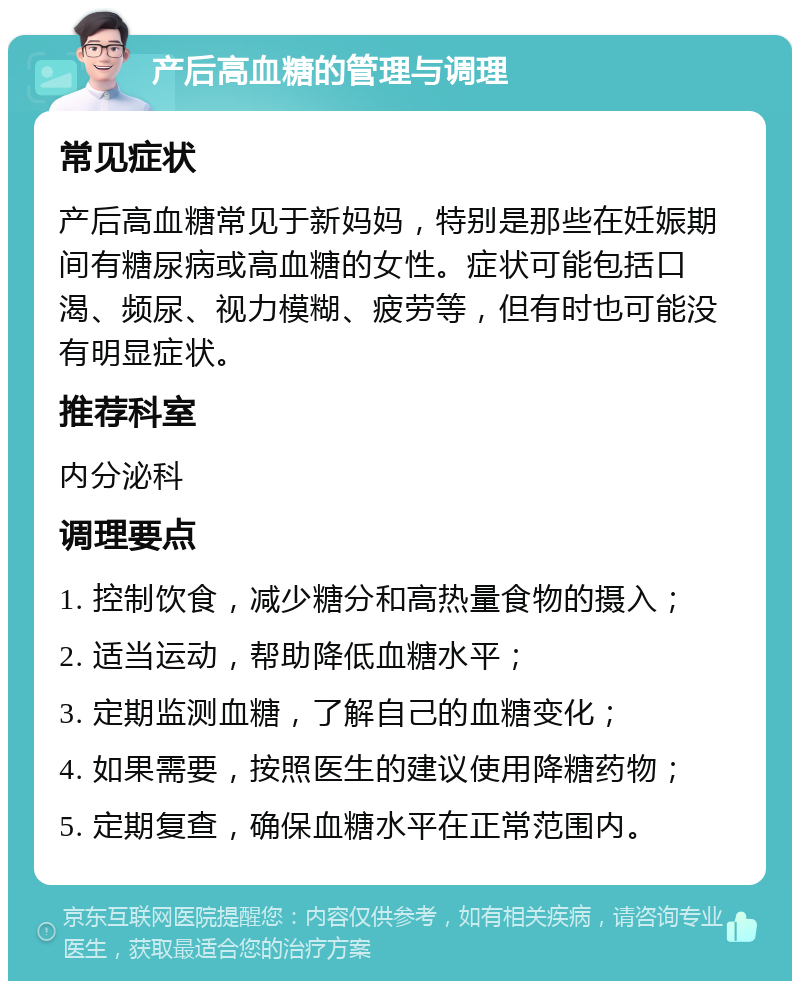 产后高血糖的管理与调理 常见症状 产后高血糖常见于新妈妈，特别是那些在妊娠期间有糖尿病或高血糖的女性。症状可能包括口渴、频尿、视力模糊、疲劳等，但有时也可能没有明显症状。 推荐科室 内分泌科 调理要点 1. 控制饮食，减少糖分和高热量食物的摄入； 2. 适当运动，帮助降低血糖水平； 3. 定期监测血糖，了解自己的血糖变化； 4. 如果需要，按照医生的建议使用降糖药物； 5. 定期复查，确保血糖水平在正常范围内。