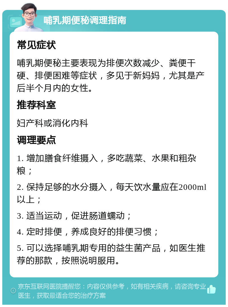 哺乳期便秘调理指南 常见症状 哺乳期便秘主要表现为排便次数减少、粪便干硬、排便困难等症状，多见于新妈妈，尤其是产后半个月内的女性。 推荐科室 妇产科或消化内科 调理要点 1. 增加膳食纤维摄入，多吃蔬菜、水果和粗杂粮； 2. 保持足够的水分摄入，每天饮水量应在2000ml以上； 3. 适当运动，促进肠道蠕动； 4. 定时排便，养成良好的排便习惯； 5. 可以选择哺乳期专用的益生菌产品，如医生推荐的那款，按照说明服用。