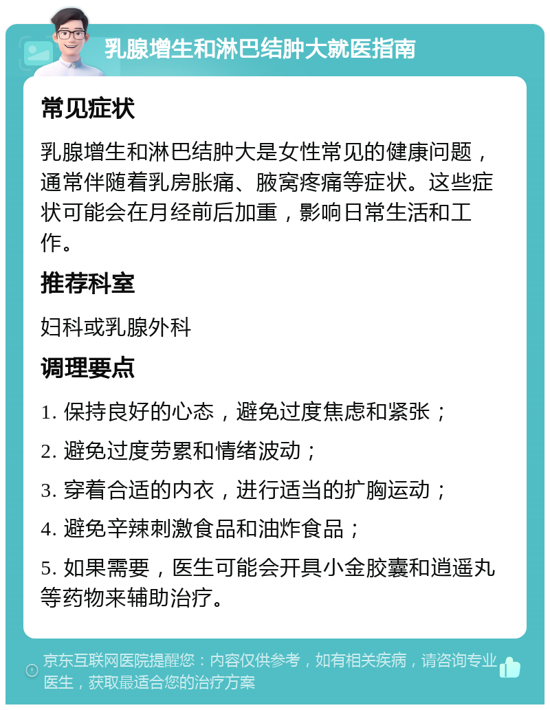 乳腺增生和淋巴结肿大就医指南 常见症状 乳腺增生和淋巴结肿大是女性常见的健康问题，通常伴随着乳房胀痛、腋窝疼痛等症状。这些症状可能会在月经前后加重，影响日常生活和工作。 推荐科室 妇科或乳腺外科 调理要点 1. 保持良好的心态，避免过度焦虑和紧张； 2. 避免过度劳累和情绪波动； 3. 穿着合适的内衣，进行适当的扩胸运动； 4. 避免辛辣刺激食品和油炸食品； 5. 如果需要，医生可能会开具小金胶囊和逍遥丸等药物来辅助治疗。