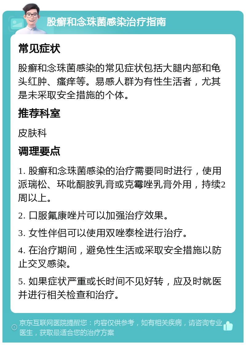 股癣和念珠菌感染治疗指南 常见症状 股癣和念珠菌感染的常见症状包括大腿内部和龟头红肿、瘙痒等。易感人群为有性生活者，尤其是未采取安全措施的个体。 推荐科室 皮肤科 调理要点 1. 股癣和念珠菌感染的治疗需要同时进行，使用派瑞松、环吡酮胺乳膏或克霉唑乳膏外用，持续2周以上。 2. 口服氟康唑片可以加强治疗效果。 3. 女性伴侣可以使用双唑泰栓进行治疗。 4. 在治疗期间，避免性生活或采取安全措施以防止交叉感染。 5. 如果症状严重或长时间不见好转，应及时就医并进行相关检查和治疗。