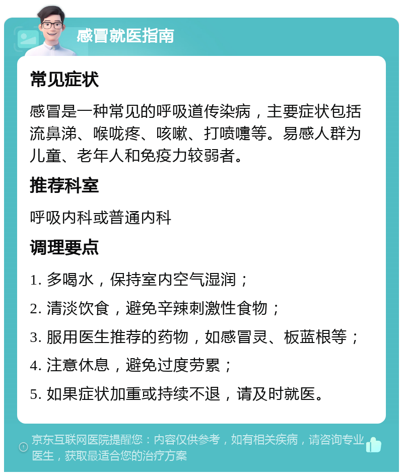 感冒就医指南 常见症状 感冒是一种常见的呼吸道传染病，主要症状包括流鼻涕、喉咙疼、咳嗽、打喷嚏等。易感人群为儿童、老年人和免疫力较弱者。 推荐科室 呼吸内科或普通内科 调理要点 1. 多喝水，保持室内空气湿润； 2. 清淡饮食，避免辛辣刺激性食物； 3. 服用医生推荐的药物，如感冒灵、板蓝根等； 4. 注意休息，避免过度劳累； 5. 如果症状加重或持续不退，请及时就医。