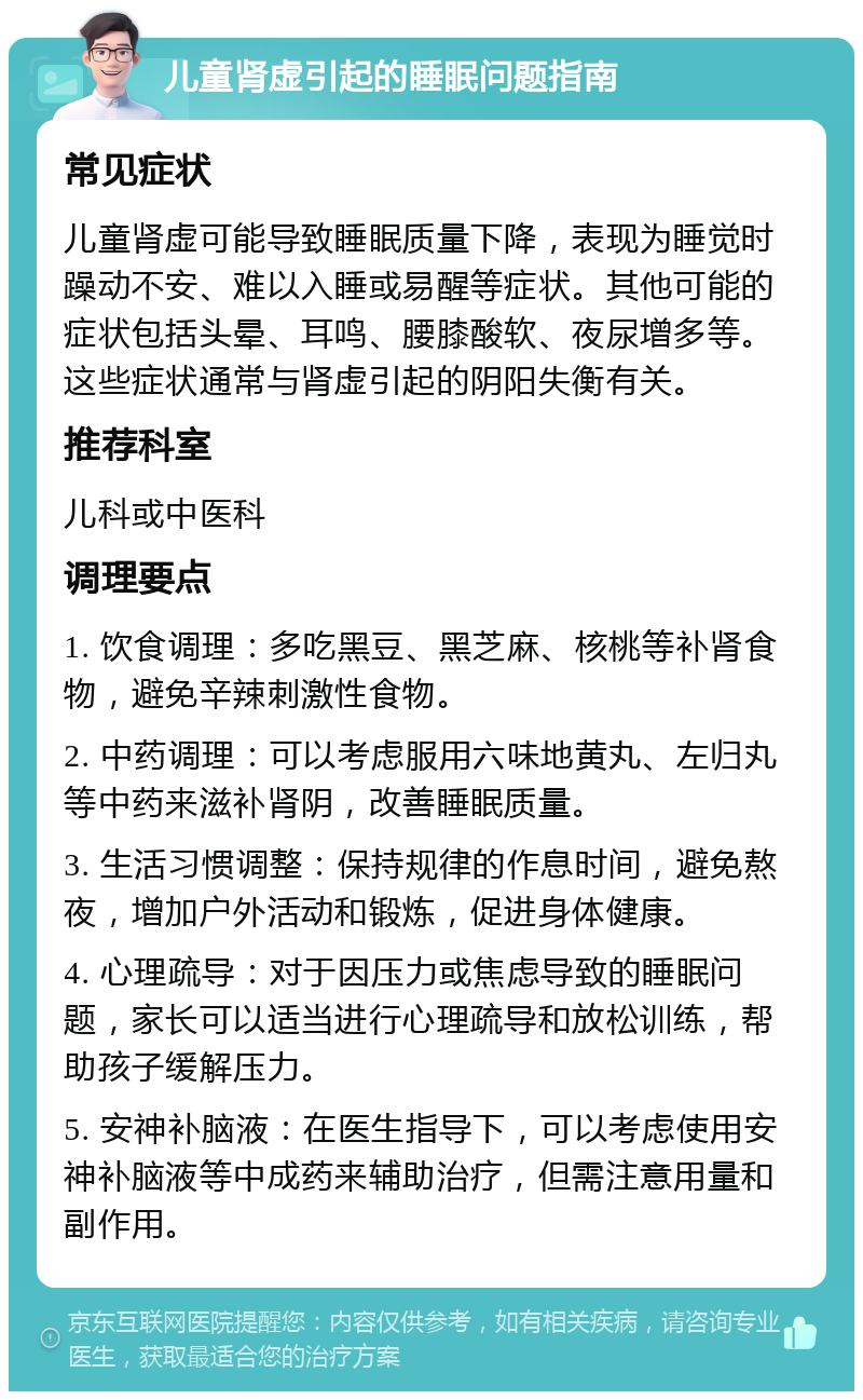 儿童肾虚引起的睡眠问题指南 常见症状 儿童肾虚可能导致睡眠质量下降，表现为睡觉时躁动不安、难以入睡或易醒等症状。其他可能的症状包括头晕、耳鸣、腰膝酸软、夜尿增多等。这些症状通常与肾虚引起的阴阳失衡有关。 推荐科室 儿科或中医科 调理要点 1. 饮食调理：多吃黑豆、黑芝麻、核桃等补肾食物，避免辛辣刺激性食物。 2. 中药调理：可以考虑服用六味地黄丸、左归丸等中药来滋补肾阴，改善睡眠质量。 3. 生活习惯调整：保持规律的作息时间，避免熬夜，增加户外活动和锻炼，促进身体健康。 4. 心理疏导：对于因压力或焦虑导致的睡眠问题，家长可以适当进行心理疏导和放松训练，帮助孩子缓解压力。 5. 安神补脑液：在医生指导下，可以考虑使用安神补脑液等中成药来辅助治疗，但需注意用量和副作用。