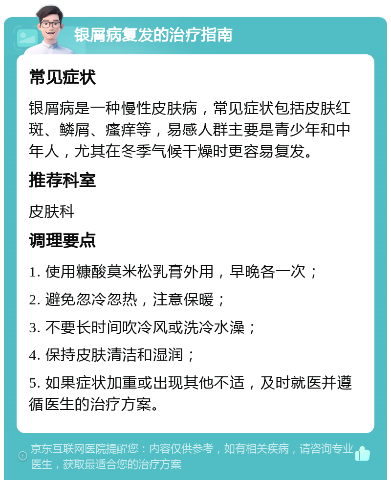 银屑病复发的治疗指南 常见症状 银屑病是一种慢性皮肤病，常见症状包括皮肤红斑、鳞屑、瘙痒等，易感人群主要是青少年和中年人，尤其在冬季气候干燥时更容易复发。 推荐科室 皮肤科 调理要点 1. 使用糠酸莫米松乳膏外用，早晚各一次； 2. 避免忽冷忽热，注意保暖； 3. 不要长时间吹冷风或洗冷水澡； 4. 保持皮肤清洁和湿润； 5. 如果症状加重或出现其他不适，及时就医并遵循医生的治疗方案。