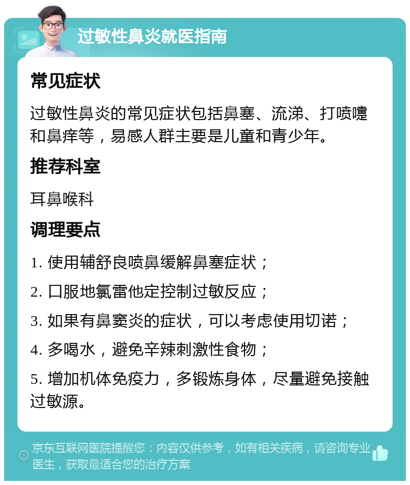 过敏性鼻炎就医指南 常见症状 过敏性鼻炎的常见症状包括鼻塞、流涕、打喷嚏和鼻痒等，易感人群主要是儿童和青少年。 推荐科室 耳鼻喉科 调理要点 1. 使用辅舒良喷鼻缓解鼻塞症状； 2. 口服地氯雷他定控制过敏反应； 3. 如果有鼻窦炎的症状，可以考虑使用切诺； 4. 多喝水，避免辛辣刺激性食物； 5. 增加机体免疫力，多锻炼身体，尽量避免接触过敏源。