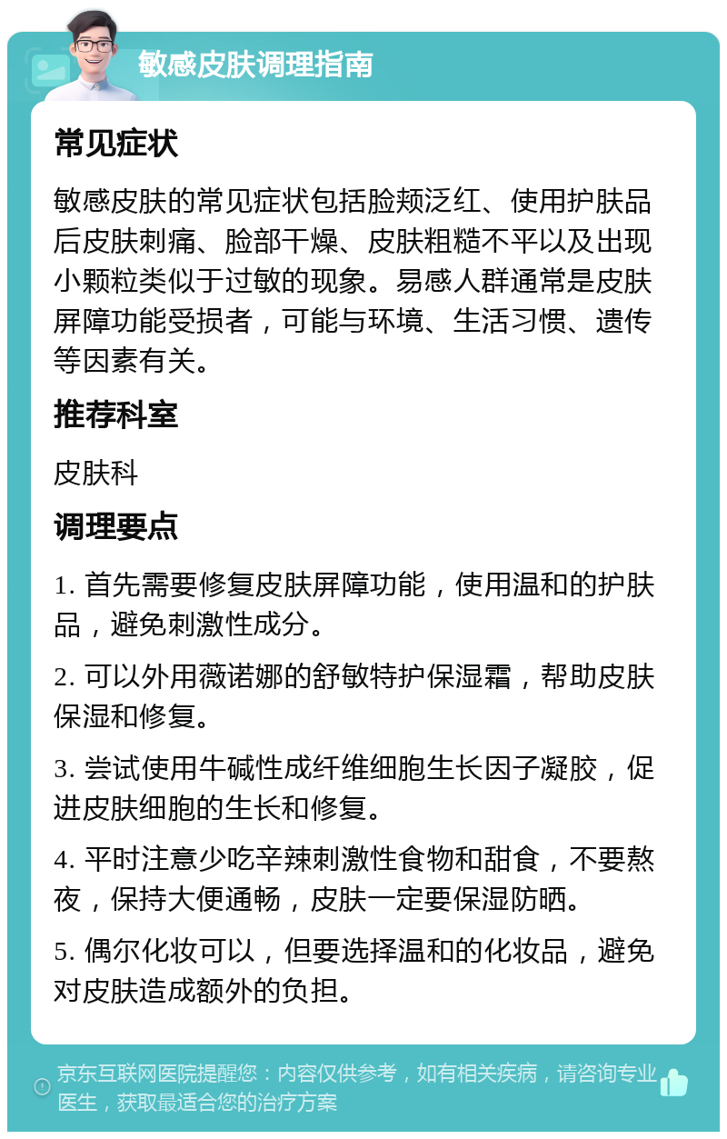 敏感皮肤调理指南 常见症状 敏感皮肤的常见症状包括脸颊泛红、使用护肤品后皮肤刺痛、脸部干燥、皮肤粗糙不平以及出现小颗粒类似于过敏的现象。易感人群通常是皮肤屏障功能受损者，可能与环境、生活习惯、遗传等因素有关。 推荐科室 皮肤科 调理要点 1. 首先需要修复皮肤屏障功能，使用温和的护肤品，避免刺激性成分。 2. 可以外用薇诺娜的舒敏特护保湿霜，帮助皮肤保湿和修复。 3. 尝试使用牛碱性成纤维细胞生长因子凝胶，促进皮肤细胞的生长和修复。 4. 平时注意少吃辛辣刺激性食物和甜食，不要熬夜，保持大便通畅，皮肤一定要保湿防晒。 5. 偶尔化妆可以，但要选择温和的化妆品，避免对皮肤造成额外的负担。